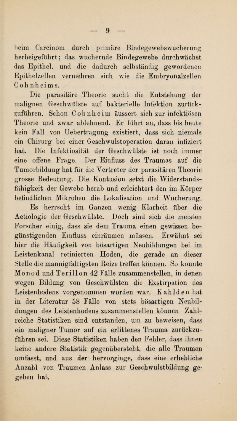 l>eim Carcinom durch primäre Bindegewebswucherung herbeigeführt; das wuchernde Bindegewebe durchwächst das Epithel, und die dadurch selbständig gewordenen Epithelzellen vermehren sich wie die Embryonalzellen Cohnheim s. Die parasitäre Theorie sucht die Entstehung der malignen Geschwülste auf bakterielle Infektion zurück¬ zuführen. Schon Cohnheim äussert sich zur infektiösen Theorie und zwar ablehnend. Er führt an, dass bis heute kein Fall von Uebertragung existiert, dass sich niemals ein Chirurg bei einer Geschwulstoperation daran infiziert hat. Die Infektiosität der Geschwülste ist noch immer eine offene Frage. Der Einfluss des Traumas auf die Tumorbildung hat für die Vertreter der parasitären Theorie grosse Bedeutung. Die Kontusion setzt die Widerstands¬ fähigkeit der Gewebe herab und erleichtert den im Körper befindlichen Mikroben die Lokalisation und Wucherung. Es herrscht im Ganzen wenig Klarheit über die Aetiologie der Geschwülste. Doch sind sich die meisten Forscher einig, dass sie dem Trauma einen gewissen be¬ günstigenden Einfluss einräumen müssen. Erwähnt sei hier die Häufigkeit von bösartigen Neubildungen bei im Leistenkanal retinierten Hoden, die gerade an dieser Stelle die mannigfaltigsten Reize treffen können. So konnte Monod undTerillon 42 Fälle zusammenstellen, in denen wegen Bildung von Geschwülsten die Exstirpation des Leistenhodens vorgenommen worden war. K ah Iden hat in der Literatur 58 Fälle von stets bösartigen Neubil¬ dungen des Leistenhodens zusammenstellen können Zahl¬ reiche Statistiken sind entstanden, um zu beweisen, dass ein maligner Tumor auf ein erlittenes Trauma zurückzu¬ führen sei. Diese Statistiken haben den Fehler, dass ihnen keine andere Statistik gegenübersteht, die alle Traumen umfasst, und aus der hervorginge, dass eine erhebliche Anzahl von Traumen Anlass zur Geschwulstbildung ge¬ geben hat.