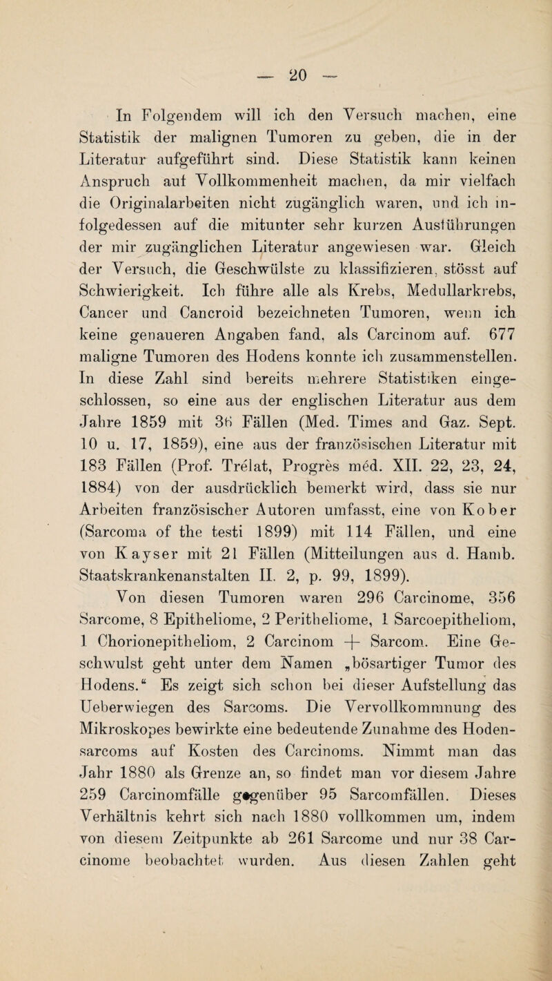 In Folgendem will ich den Versuch machen, eine Statistik der malignen Tumoren zu geben, die in der Literatur aufgeführt sind. Diese Statistik kann keinen Anspruch aut Vollkommenheit machen, da mir vielfach die Originalarbeiten nicht zugänglich waren, und ich in¬ folgedessen auf die mitunter sehr kurzen Ausführungen der mir zugänglichen Literatur angewiesen war. Gleich der Versuch, die Geschwülste zu klassifizieren, stösst auf Schwierigkeit. Ich führe alle als Krebs, Medullarkrebs, Cancer und Cancroid bezeichneten Tumoren, wenn ich keine genaueren Angaben fand, als Carcinom auf. 677 maligne Tumoren des Hodens konnte ich zusammenstellen. In diese Zahl sind bereits mehrere Statistiken ein ge¬ schlossen, so eine aus der englischen Literatur aus dem Jahre 1859 mit 36 Fällen (Med. Times and Gaz. Sept. 10 u. 17, 1859), eine aus der französischen Literatur mit 183 Fällen (Prof. Trelat, Progres med. XII. 22, 23, 24, 1884) von der ausdrücklich bemerkt wird, dass sie nur Arbeiten französischer Autoren umfasst, eine von Kober (Sarcoma of the testi 1899) mit 114 Fällen, und eine von Kayser mit 21 Fällen (Mitteilungen aus d. Hamb. Staatskrankenanstalten II. 2, p. 99, 1899). Von diesen Tumoren waren 296 Carcinome, 356 Sarcome, 8 Epitheliome, 2 Peritheliome, 1 Sarcoepitheliom, 1 Chorionepitheliom, 2 Carcinom -f- Sarcom. Eine Ge¬ schwulst geht unter dem Kamen „bösartiger Tumor des Hodens.“ Es zeigt sich schon bei dieser Aufstellung das Ueberwiegen des Sarcoms. Die Vervollkommnung des Mikroskopes bewirkte eine bedeutende Zunahme des Hoden- sarcoms auf Kosten des Carcinoms. Nimmt man das Jahr 1880 als Grenze an, so findet man vor diesem Jahre 259 Carcinomfälle gegenüber 95 Sarcomfällen. Dieses Verhältnis kehrt sich nach 1880 vollkommen um, indem von diesem Zeitpunkte ab 261 Sarcome und nur 38 Car¬ cinome beobachtet wurden. Aus diesen Zahlen geht