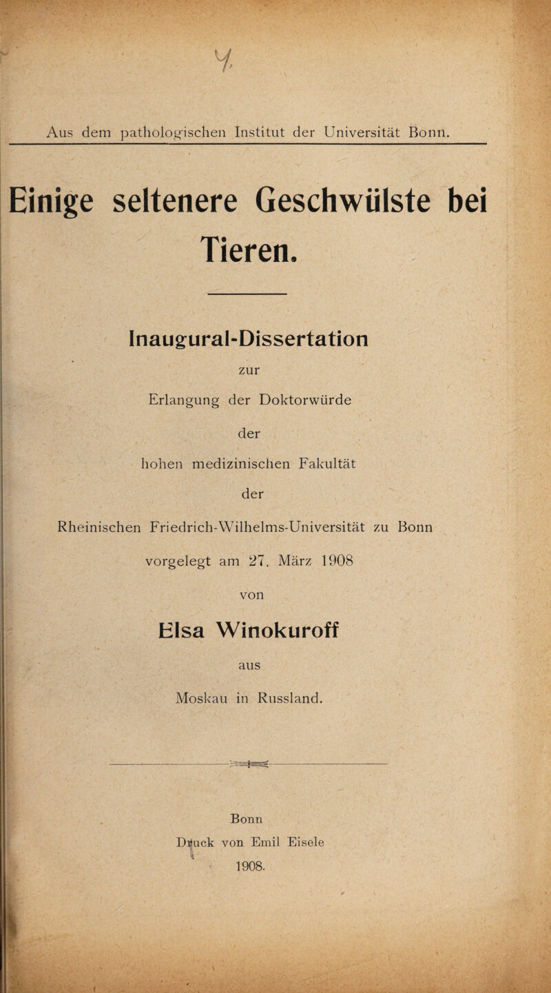 Aus dem pathologischen Institut der Universität Bonn. Einige seltenere Geschwülste bei Tieren. Inaugural-Dissertation zur . ■ Erlangung der Doktorwürde der hohen medizinischen Fakultät der Rheinischen Friedrich-Wilhelms-Universität zu Bonn vorgelegt am 27. März 1908 von Hlsa Winokuroff aus Moskau in Russland. -- Bonn D^uck von Emil Eisele