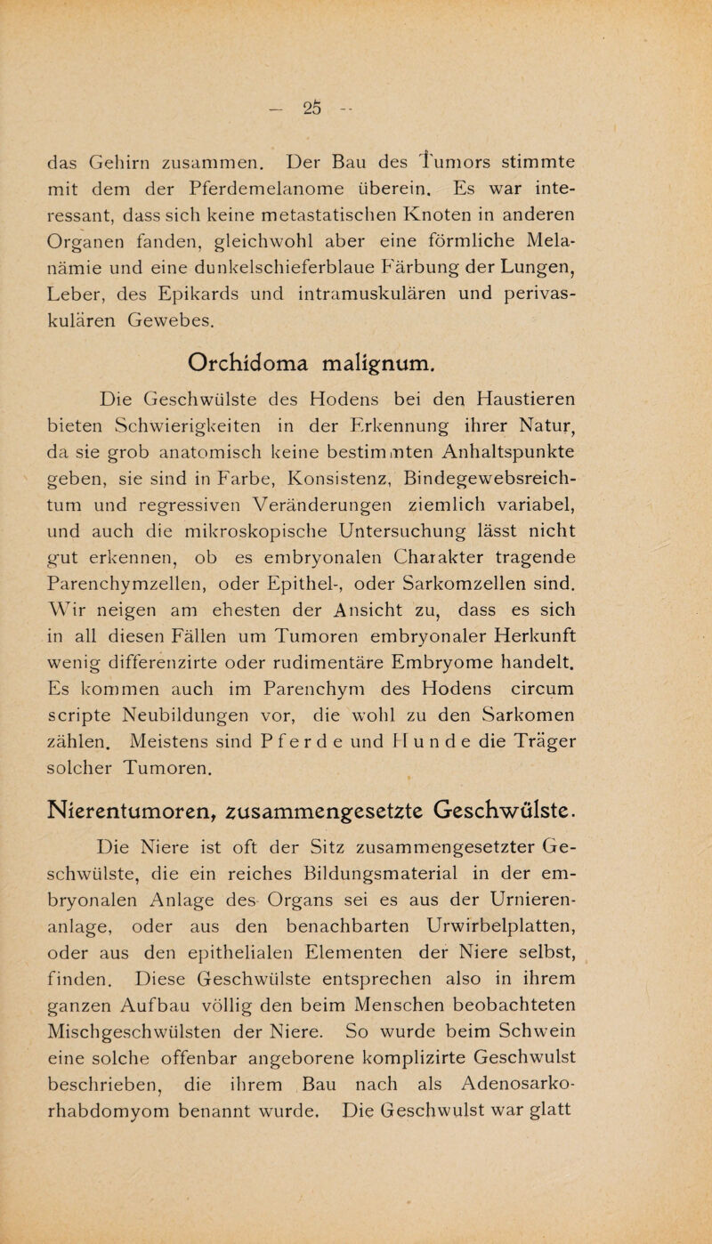 das Gehirn zusammen. Der Bau des Tumors stimmte mit dem der Pferdemelanome überein. Es war inte¬ ressant, dass sich keine metastatischen Knoten in anderen Organen fanden, gleichwohl aber eine förmliche Mela- nämie und eine dunkelschieferblaue Färbung der Lungen, Leber, des Epikards und intramuskulären und perivas¬ kulären Gewebes. Orchidoma malignum. Die Geschwülste des Hodens bei den Haustieren bieten Schwierigkeiten in der Erkennung ihrer Natur, da sie grob anatomisch keine bestimmten Anhaltspunkte geben, sie sind in Farbe, Konsistenz, Bindegewebsreich- tum und regressiven Veränderungen ziemlich variabel, und auch die mikroskopische Untersuchung lässt nicht gut erkennen, ob es embryonalen Charakter tragende Parenchymzellen, oder Epithel-, oder Sarkomzellen sind. Wir neigen am ehesten der Ansicht zu, dass es sich in all diesen Fällen um Tumoren embryonaler Herkunft wenig differenzirte oder rudimentäre Embryome handelt. Es kommen auch im Parenchym des Hodens circum scripte Neubildungen vor, die wohl zu den Sarkomen zählen. Meistens sind Pferde und PI u n d e die Träger solcher Tumoren. Nierentumoren, zusammengesetzte Geschwülste. Die Niere ist oft der Sitz zusammengesetzter Ge¬ schwülste, die ein reiches Bildungsmaterial in der em¬ bryonalen Anlage des Organs sei es aus der Urnieren- anlage, oder aus den benachbarten Urwirbelplatten, oder aus den epithelialen Elementen der Niere selbst, finden. Diese Geschwülste entsprechen also in ihrem ganzen Aufbau völlig den beim Menschen beobachteten Mischgeschwülsten der Niere. So wurde beim Schwein eine solche offenbar angeborene komplizirte Geschwulst beschrieben, die ihrem Bau nach als Adenosarko- rhabdomyom benannt wurde. Die Geschwulst war glatt