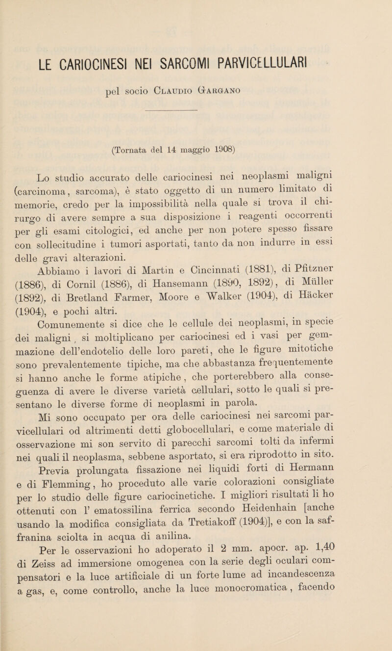 LE CARIOCINESI NEI SARCOMI PARVICELLULARI pel socio Claudio GtArgano (Tornata del 14 maggio 1908) Lo studio accurato delle cariocinesi nei neoplasmi maligni (carcinoma, sarcoma), è stato oggetto di un numero limitato di memorie, credo la impossibilità nella quale si trova il chi¬ rurgo di avere sempre a sua disposizione i reagenti occorrenti per gli esami citologici, ed anche per non potere spesso fissare con sollecitudine i tumori asportati, tanto da non indurre in essi delle gravi alterazioni. Abbiamo i lavori di Martin e Cincinnati (1881), di Pfitzner (1886), di Cernii (1886), di Hansemann (1890, 1892), di Miiller (1892), di Bretland Parmer, Moore e Walker (1904), di Hacker (1904), e pochi altri. Comunemente si dice che le cellule dei neoplasmi, in specie dei maligni , si moltiplicano per cariocinesi ed i vasi per gem¬ mazione dell’endotelio delle loro pareti, che le figure mitotiche sono prevalentemente tipiche, ma che abbastanza frequentemente si hanno anche le forme atipiche , che porterebbero alla conse¬ guenza di avere le diverse varietà aellulari, sotto le quali si pre¬ sentano le diverse forme di neoplasmi in parola. Mi sono occupato per ora delle cariocinesi nei sarcomi par- vicellulari od altrimenti detti globocellulari, e come materiale di osservazione mi son servito di parecchi sarcomi tolti da infermi nei quali il neoplasma, sebbene asportato, si era riprodotto in sito. Previa prolungata fissazione nei liquidi forti di Hermann 0 di Flemming, ho proceduto alle varie colorazioni consigliate per lo studio delle figure cariocinetiche. I migliori risultati li ho ottenuti con 1’ ematossilina ferrica secondo Heidenhain [anche usando la modifica consigliata da Tretiakoff (1904)], e con la saf- franina sciolta in acqua di anilina. Per le osservazioni ho adoperato il 2 mm. apocr. ap. 1,40 di Zeiss ad immersione omogenea con la serie degli oculari com¬ pensatori e la luce artificiale di un forte lume ad incandescenza a gRS, e, come controllo, anche la luce monocromatica , facendo