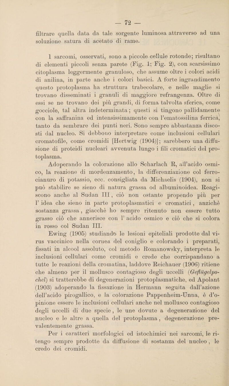 filtrare quella data da tale sorgente luminosa attraverso ad una soluzione satura di acetato di rame. 1 sarcomi, osservati, sono a piccole cellule rotonde; risultano di elementi piccoli senza parete (Fig. 1; Fig. 2), con scarsissimo citoplasma leggermente granuloso, die assume oltre i colori acidi di anilina, in parte anche i colori basici. A forte ingrandimento questo protoplasma ha struttura trabecolare, e nelle maglie si trovano disseminati i granuli di maggiore refrangenza. Oltre di essi se ne trovano dei più grandi, di forma talvolta sferica, come gocciole, tal altra indeterminata ; questi si tingono pallidamente con la saffranina ed intensissimamente con hematossilina ferrica^ tanto da sembrare dei punti neri. Sono sempre abbastanza disco¬ sti dal nucleo. Si debbono interpretare come inclusioni cellulari cromatofile, come cromidi [Hertwig (1904)] ; sarebbero una diffu¬ sione di proteidi nucleari avvenuta lungo i fili cromatici del pro¬ toplasma. Adoperando la colorazione allo Scharlach R, all’acido osmi- co, la reazione di mordenzamento, la differenziazione col ferro- cianuro di potassio, ecc. consigliata da Michaelis (1904), non si può stabilire se sieno di natura grassa od albuminoidea. Reagi¬ scono anche al Sudan III, ciò non ostante propendo più per 1’ idea che sieno in parte protoplasmatici e cromatici, anziché sostanza grassa , giacché ho sempre ritenuto non essere tutto grasso ciò che annerisce con 1’ acido osmico e ciò che si colora in rosso col Sudan III. Ewing (1905) studiando le lesioni epiteliali prodotte dal vi¬ rus vaccinico nella cornea del coniglio e colorando i preparati, fissati in alcool assoluto, col metodo Romanowsky, interpreta le inclusioni cellulari come cromidi e crede che corrispandano a tutte le reazioni della cromatina, laddove Reichauer (1906) ritiene ohe almeno per il mollusco contagioso degli uccelli (Geflilgelpo- chel) si tratterebbe di degenerazioni protoplasmatiche, ed Apolant (1903) adoperando la fissazione in Hermann seguita dall’azione dell’acido pirogallico, e la colorazione Pappenheim-Unna, é d’o¬ pinione essere le inclusioni cellulari anche nel mollusco contagioso degli uccelli di due specie , le une dovute a degenerazione del nucleo e le altre a quella del protoplasma , degenerazione pre¬ valentemente grassa. Per i caratteri morfologici ed istochimici nei sarcomi, le ri¬ tengo sempre prodotte da diffusione di sostanza del nucleo , le credo dei cromidi.