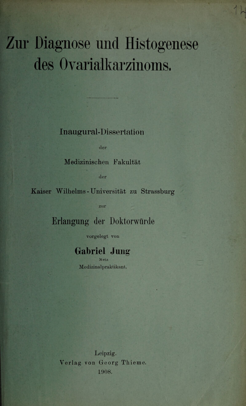 Zur Diagnose und Histogenese des Ovarialkarzinoms. In au gural-Disserta ti o n der Medizinischen Fakultät der Kaiser Wilhelms-Universität zu Strassburg zur Erlangung der Doktorwürde vorgelegt von 'C I Gabriel Jung M etz Medizinalpraktikant. Leipzig. Verlag von Georg Thieme. 1908.