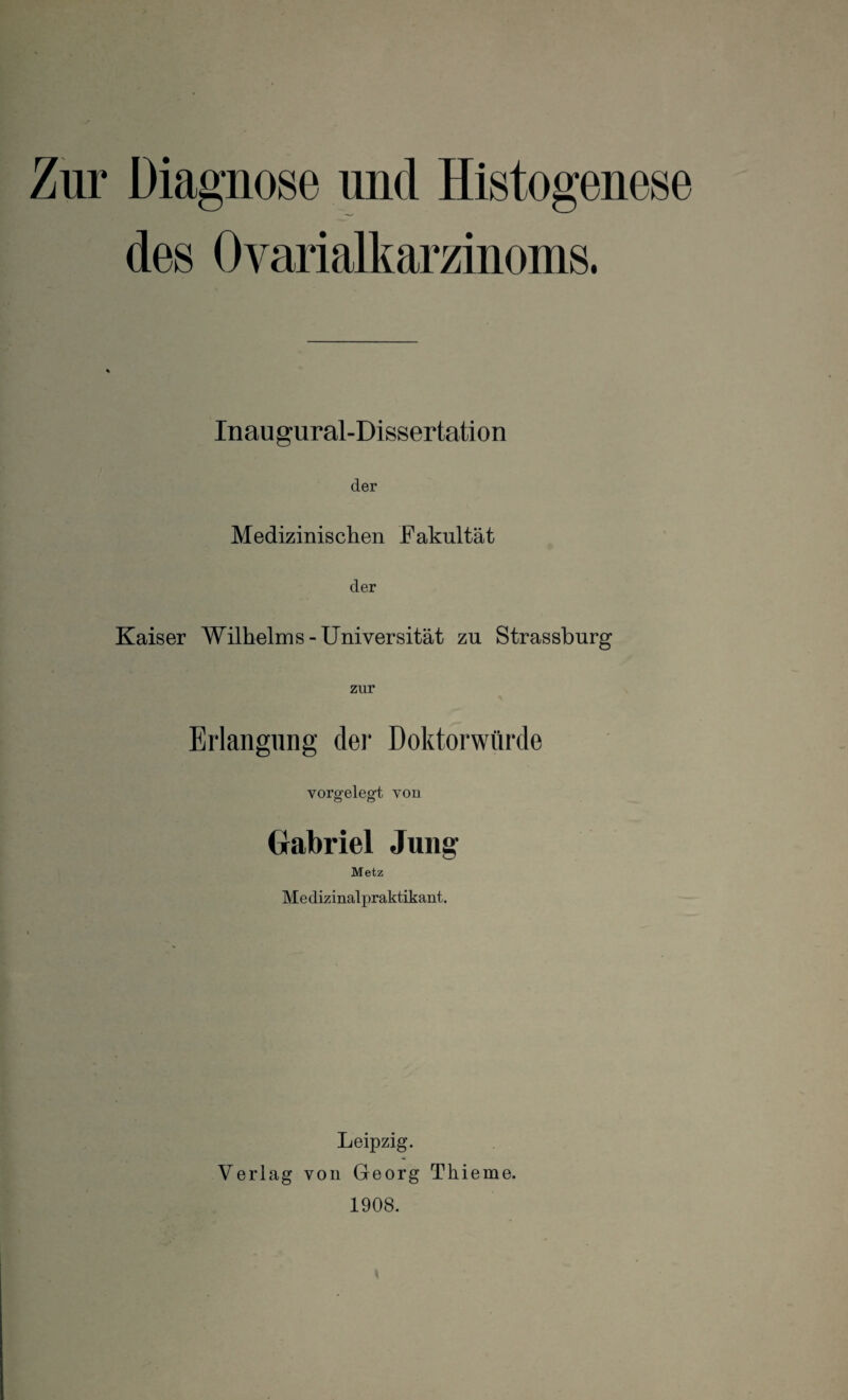 Zur Diagnose und Histogenese des Ovarialkarzinoms. Inau gural-Dissertation der Medizinischen Fakultät der Kaiser Wilhelms-Universität zu Strassburg zur Erlangung der Doktorwürde vorgelegt von Gabriel Jung- Metz Medizinalpraktikant. Leipzig. Verlag von Georg Tliieme. 1908.