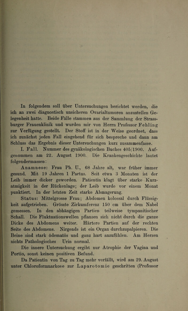 ich an zwei diagnostisch unsicheren Ovarialtumoren anzustellen Ge¬ legenheit hatte. Beide Fälle stammen aus der Sammlung der Strass¬ burger Frauenklinik und wurden mir von Herrn Professor Fehling zur Verfügung gestellt. Der Stoff ist in der Weise geordnet, dass ich zunächst jeden Fall eingehend für sich bespreche und dann am Schluss das Ergebnis dieser Untersuchungen kurz zusammenfasse. I. Fall. Nummer des gynäkologischen Buches 405/1900. Auf¬ genommen am 22. August 1900. Die Krankengeschichte lautet folgendermassen: Anamnese: Frau Ph. U., 68 Jahre alt, war früher immer gesund. Mit 19 Jahren 1 Partus. Seit etwa 3 Monaten ist der Leib immer dicker geworden. Patientin klagt über starke Kurz¬ atmigkeit in der Bückenlage; der Leib wurde vor einem Monat punktiert. In der letzten Zeit starke Abmagerung. Status: Mittelgrosse Frau; Abdomen kolossal durch Flüssig¬ keit aufgetrieben. Grösste Zirkumferenz 150 cm über dem Nabel gemessen. In den abhängigen Partien teilweise tympanitischer Schall. Die Fluktuationswellen pflanzen sich nicht durch die ganze Dicke des Abdomens weiter. Härtere Partien auf der rechten Seite des Abdomens. Nirgends ist ein Organ durchzupalpieren. Die Beine sind stark ödematös und ganz hart anzufühlen. Am Herzen nichts Pathologisches Urin normal. Die innere Untersuchung ergibt nur Atrophie der Vagina und Portio, sonst keinen positiven Befund. Da Patientin von Tag zu Tag mehr verfällt, wird am 29. August unter Chloroformnarkose zur Laparotomie geschritten (Professor