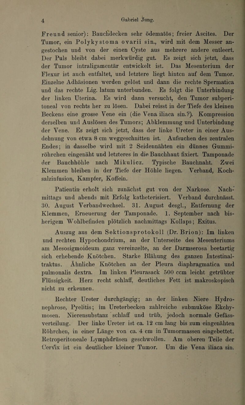 Freund senior): Bauchdecken sehr ödematös; freier Ascites. Der Tumor, ein Polykystoma ovarii sin., wird mit dem Messer an¬ gestochen und von der einen Cyste aus mehrere andere entleert. Der Puls bleibt dabei merkwürdig gut. Es zeigt sich jetzt, dass der Tumor intraligamentär entwickelt ist. Das Mesenterium der Flexur ist auch entfaltet, und letztere liegt hinten auf dem Tumor. Einzelne Adhäsionen werden gelöst und dann die rechte Spermatica und das rechte Lig. latum unterbunden. Es folgt die Unterbindung der linken Uterina. Es wird dann versucht, den Tumor subperi¬ toneal von rechts her zu lösen. Dabei reisst in der Tiefe des kleinen Beckens eine grosse Vene ein (die Vena iliaca sin.?). Kompression derselben und Auslösen des Tumors; Abklemmung und Unterbindung der Vene. Es zeigt sich jetzt, dass der linke Ureter in einer Aus¬ dehnung von etwa 8 cm weggeschnitten ist. Aufsuchen des zentralen Endes; in dasselbe wird mit 2 Seidennähten ein dünnes Gummi¬ röhrchen eingenäht und letzteres in die Bauchhaut fixiert. Tamponade der Bauchhöhle nach Mikulicz. Typische Bauchnaht. Zwei Klemmen bleiben in der Tiefe der Höhle liegen. Verband, Koch- salziufusion, Kampfer, Koffein. Patientin- erholt sich zunächst gut von der Narkose. Nach¬ mittags und abends mit Erfolg katheterisiert. Verband durchnässt. 30. August Verbandwechsel. 31. August desgl., Entfernung der Klemmen, Erneuerung der Tamponade. 1. September nach bis¬ herigem Wohlbefinden plötzlich nachmittags Kollaps; Exitus. Auszug aus dem Sektionsprotokoll (Dr. Brion): Im linken und rechten Hypochondrium, an der Unterseite des Mesenteriums am Mesosigmoideum ganz vereinzelte, an der Darmserosa beetartig sich erhebende Knötchen. Starke Blähung des ganzen Intestinal- traktus. Ähnliche Knötchen an der Pleura diaphragmatica und pulmonalis dextra. Im linken Pleurasack 500 ccm leicht getrübter Flüssigkeit. Herz recht schlaff, deutliches Fett ist makroskopisch nicht zu erkennen. Bechter Ureter durchgängig; an der linken Niere Hydro- nephrose, Pyelitis; im Ureterbecken zahlreiche submuköse Ekchy- mosen. Nierensubstanz schlaff und trüb, jedoch normale Gefäss- verteilung. Der linke Ureter ist ca. 12 cm lang bis zum eingenähten Röhrchen, in einer Länge von ca. 4 cm in Tumormassen eingebettet. Retroperitoneale Lymphdrüsen geschwollen. Am oberen Teile der Cervix ist ein deutlicher kleiner Tumor. Um die Vena iliaca sin.