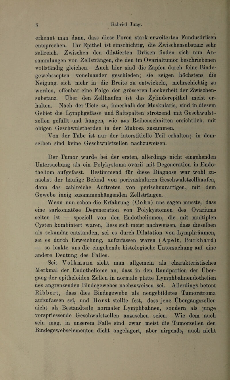 erkennt man dann, dass diese Poren stark erweiterten Fundusdrüsen entsprechen. Ihr Epithel ist einschichtig, die Zwischensubstanz sehr zellreich. Zwischen den dilatierten Drüsen finden sich nun An¬ sammlungen von Zellsträngen, die den im Ovarialtumor beschriebenen vollständig gleichen. Auch hier sind die Zapfen durch feine Binde- gewebssepten voneinander geschieden; sie zeigen höchstens die Neigung, sich mehr in die Breite zu entwickeln, mehrschichtig zu werden, offenbar eine Folge der grösseren Lockerheit der Zwischen¬ substanz. Über den Zellhaufen ist das Zylinderepithel meist er¬ halten. Nach der Tiefe zu, innerhalb der Muskularis, sind in diesem Gebiet die Lymphgefässe und Saftspalten strotzend mit Geschwulst - zellen gefüllt und hängen, wie aus Reihenschnitten ersichtlich, mit obigen Geschwulstherden in der Mukosa zusammen. Von der Tube ist nur der interstitielle Teil erhalten; in dem¬ selben sind keine Geschwulstzellen nachzuweisen. Der Tumor wurde bei der ersten, allerdings nicht eingehenden Untersuchung als ein Polykystoma ovarii mit Degeneration in Endo- theliom aufgefasst. Bestimmend für diese Diagnose war wohl zu¬ nächst der häufige Befund von perivaskulären Geschwulstzellhaufen, dann das zahlreiche Auftreten von perlschnurartigen, mit dem Gewebe innig zusammenhängenden Zellsträngen. Wenn nun schon die Erfahrung (Cohn) uns sagen musste, dass eine sarkomatöse Degeneration von Polykystomen des Ovariums selten ist — speziell von den Endotheliomen, die mit multiplen Cysten kombiniert waren, Hess sich meist nachweisen, dass dieselben als sekundär entstanden, sei es durch Dilatation von Lymphräumen, sei es durch Erweichung, aufzufassen waren (Apelt, Burkhard) — so lenkte uns die eingehende histologische Untersuchung auf eine andere Deutung des Falles. Seit Volkmann sieht man allgemein als charakteristisches Merkmal der Endotheliome an, dass in den Randpartien der Über¬ gang der epitheloiden Zellen in normale platte Lymphbahnendothelien des angrenzenden Bindegewebes nachzuweisen sei. Allerdings betont Ribbert, dass dies Bindegewebe als neugebildetes Tumorstroma aufzufassen sei, und Borst stellte fest, dass jene Übergangszellen nicht als Bestandteile normaler Lymphbahnen, sondern als junge vorspriessende Geschwulstzellen anzusehen seien. Wie dem auch sein mag, in unserem Falle sind zwar meist die Tumorzellen den Bindegewebselementen dicht angelagert, aber nirgends, auch nicht