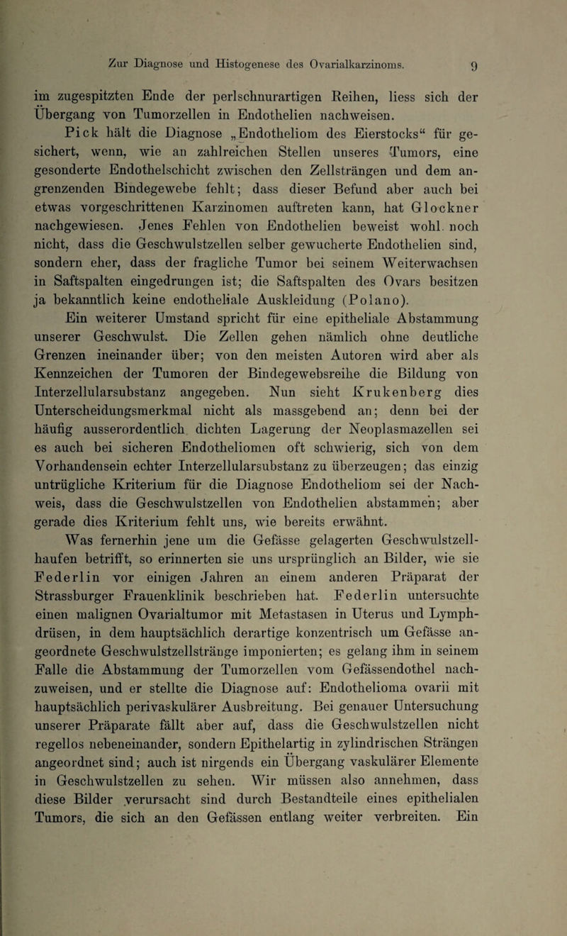 im zugespitzten Ende der perl schnurartigen Reihen, liess sich der • • _ Übergang von Tumorzellen in Endothelien nachweisen. Pick hält die Diagnose „Endotheliom des Eierstocks“ für ge¬ sichert, wenn, wie an zahlreichen Stellen unseres Tumors, eine gesonderte Endothelschicht zwischen den Zellsträngen und dem an¬ grenzenden Bindegewebe fehlt; dass dieser Befund aber auch bei etwas vorgeschrittenen Karzinomen auftreten kann, hat Glöckner nachgewiesen. Jenes Fehlen von Endothelien beweist wohl, noch nicht, dass die Geschwulstzellen selber gewucherte Endothelien sind, sondern eher, dass der fragliche Tumor bei seinem Weiterwachsen in Saftspalten eingedrungen ist; die Saftspalten des Ovars besitzen ja bekanntlich keine endotheliale Auskleidung (Polano). Ein weiterer Umstand spricht für eine epitheliale Abstammung unserer Geschwulst. Die Zellen gehen nämlich ohne deutliche Grenzen ineinander über; von den meisten Autoren wird aber als Kennzeichen der Tumoren der Bindegewebsreihe die Bildung von Interzellularsubstanz angegeben. Nun sieht Krukenberg dies Unterscheidungsmerkmal nicht als massgebend an; denn bei der häufig ausserordentlich dichten Lagerung der Neoplasmazellen sei es auch bei sicheren Endotheliomen oft schwierig, sich von dem Vorhandensein echter Interzellularsubstanz zu überzeugen; das einzig untrügliche Kriterium für die Diagnose Endotheliom sei der Nach¬ weis, dass die Geschwulstzellen von Endothelien abstammen; aber gerade dies Kriterium fehlt uns, wie bereits erwähnt. Was fernerhin jene um die Gefässe gelagerten Geschwulstzell¬ haufen betrifft, so erinnerten sie uns ursprünglich an Bilder, wie sie Federlin vor einigen Jahren an einem anderen Präparat der Strassburger Frauenklinik beschrieben hat. Federlin untersuchte einen malignen Ovarialtumor mit Metastasen in Uterus und Lymph- drüsen, in dem hauptsächlich derartige konzentrisch um Gefässe an¬ geordnete Geschwulstzellstränge imponierten; es gelang ihm in seinem Falle die Abstammung der Tumorzellen vom Gefässendothel nach¬ zuweisen, und er stellte die Diagnose auf: Endothelioma ovarii mit hauptsächlich perivaskulärer Ausbreitung. Bei genauer Untersuchung unserer Präparate fällt aber auf, dass die Geschwulstzellen nicht regellos nebeneinander, sondern Epithelartig in zylindrischen Strängen • • angeordnet sind; auch ist nirgends ein Übergang vaskulärer Elemente in Geschwulstzellen zu sehen. Wir müssen also annehmen, dass diese Bilder verursacht sind durch Bestandteile eines epithelialen Tumors, die sich an den Gefässen entlang weiter verbreiten. Ein