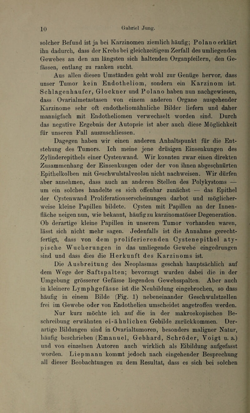 solcher Befund ist ja bei Karzinomen ziemlich häufig; Polano erklärt ihn dadurch, dass der Krebs bei gleichzeitigem Zerfall des umliegenden Gewebes an den am längsten sich haltenden Organpfeilern, den Ge- fässen, entlang zu ranken sucht. Aus allen diesen Umständen geht wohl zur Genüge hervor, dass unser Tumor kein Endotheliom, sondern ein Karzinom ist. Schlagenhaufer, Glöckner und Polano haben nun nachgewiesen, dass Ovarialmetastasen von einem anderen Organe ausgehender Karzinome sehr oft endotheliomähnliche Bilder liefern und daher mannigfach mit Endotheliomen verwechselt worden sind. Durch das negative Ergebnis der Autopsie ist aber auch diese Möglichkeit für unseren Fall auszuschliessen. Dagegen haben wir einen anderen Anhaltspunkt für die Ent¬ stehung des Tumors. Ich meine jene drüsigen Einsenkungen des Zylinderepithels einer Cystenwand. Wir konnten zwar einen direkten Zusammenhang der Einsenkungen oder der von ihnen abgeschnürten Epithelkolben mit Geschwulstalveolon nicht nachweisen. Wir dürfen aber annehmen, dass auch an anderen Stellen des Polykystoms — um ein solches handelte es sich offenbar zunächst — das Epithel der Cystenwand Proliferationserscheinungen darhot und möglicher¬ weise kleine Papillen bildete. Cysten mit Papillen an der Innen¬ fläche neigen nun, wie bekannt, häufig zu karzinomatöser Degeneration. Ob derartige kleine Papillen in unserem Tumor vorhanden waren, lässt sich nicht mehr sagen. Jedenfalls ist die Annahme gerecht¬ fertigt, dass von dem proliferierenden Cystenepithel aty¬ pische Wucherungen in das umliegende Gewebe eingedrungen sind und dass dies die Herkunft des Karzinoms ist. Die Ausbreitung des Neoplasmas geschah hauptsächlich auf dem Wege der Saftspalten; bevorzugt wurden dabei die in der Umgebung grösserer Gefässe liegenden Gewebsspalten. Aber auch iu kleinere Lymphgefässe ist die Neubildung eingebrochen, so dass häufig in einem Bilde (Fig. 1) nebeneinander Geschwulstzellen frei im Gewebe oder von Endothelien umscheidet angetroffen werden. Nur kurz möchte ich auf die in der makroskopischen Be¬ schreibung erwähnten ei-ähnlichen Gebilde zurückkommen. Der¬ artige Bildungen sind in Ovarialtumoren, besonders maligner Natur, häufig beschrieben (Emanuel, Gebhard, Schröder, Voigt u. a.) und von einzelnen Autoren auch wirklich als Eibildung aufgefasst worden. Liepmann kommt jedoch nach eingehender Besprechung all dieser Beobachtungen zu dem Resultat, dass es sich bei solchen