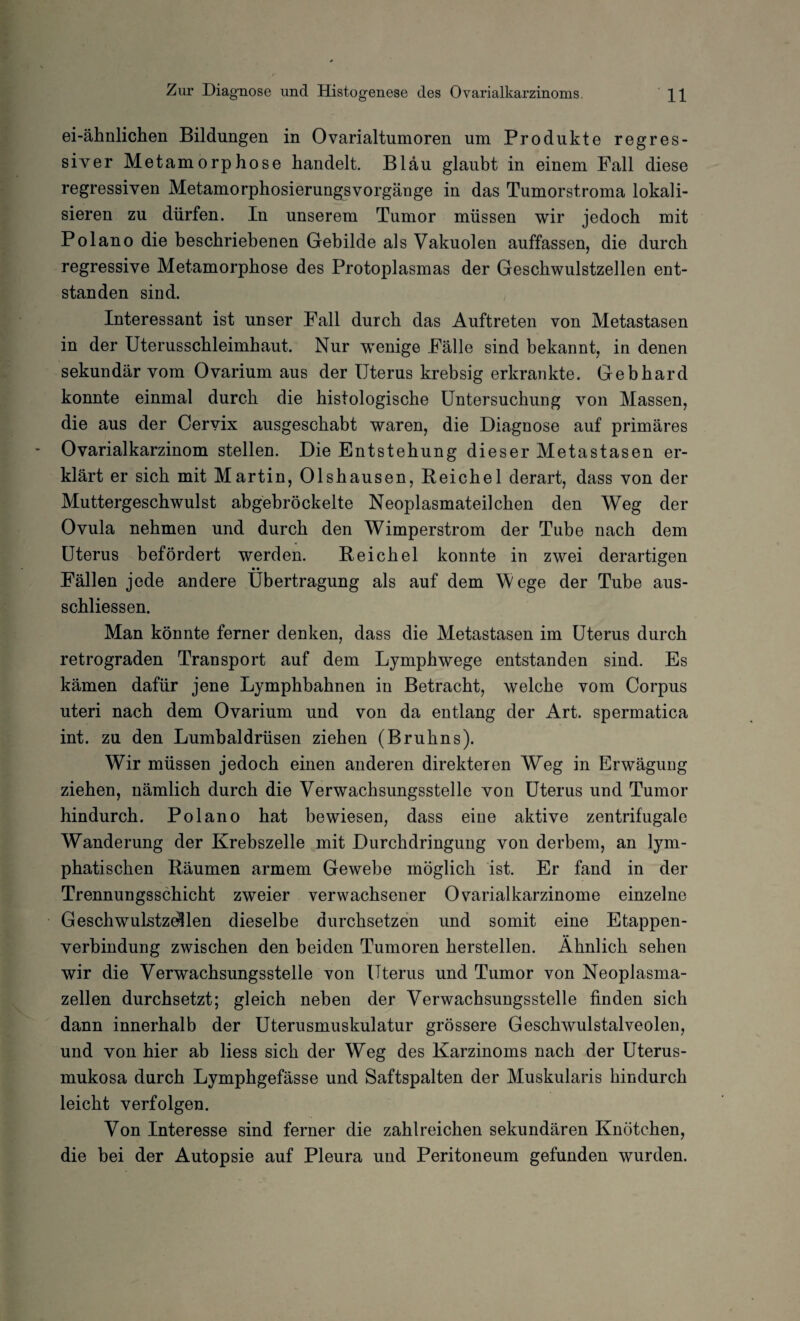 ei-ähnlichen Bildungen in Ovarialtumoren um Produkte regres¬ siver Metamorphose handelt. Bläu glaubt in einem Fall diese regressiven Metamorphosierungsvorgänge in das Tumorstroma lokali¬ sieren zu dürfen. In unserem Tumor müssen wir jedoch mit Polano die beschriebenen Gebilde als Vakuolen auffassen, die durch regressive Metamorphose des Protoplasmas der Geschwulstzellen ent¬ standen sind. Interessant ist unser Fall durch das Auftreten von Metastasen in der Uterusschleimhaut, Nur wenige Fälle sind bekannt, in denen sekundär vom Ovarium aus der Uterus krebsig erkrankte. Gebhard konnte einmal durch die histologische Untersuchung von Massen, die aus der Cervix ausgeschabt waren, die Diagnose auf primäres Ovarialkarzinom stellen. Die Entstehung dieser Metastasen er¬ klärt er sich mit Martin, Olshausen, Reichel derart, dass von der Muttergeschwulst abgebröckelte Neoplasmateilchen den Weg der Ovula nehmen und durch den Wimperstrom der Tube nach dem Uterus befördert werden. Reichel konnte in zwei derartigen • • Fällen jede andere Übertragung als auf dem Mege der Tube aus- schliessen. Man könnte ferner denken, dass die Metastasen im Uterus durch retrograden Transport auf dem Lymphwege entstanden sind. Es kämen dafür jene Lymphbahnen in Betracht, welche vom Corpus uteri nach dem Ovarium und von da entlang der Art. spermatica int. zu den Lumbaldrüsen ziehen (Bruhns). Wir müssen jedoch einen anderen direkteren Weg in Erwägung ziehen, nämlich durch die Verwachsungsstelle von Uterus und Tumor hindurch. Polano hat bewiesen, dass eine aktive zentrifugale Wanderung der Krebszelle mit Durchdringung von derbem, an lym¬ phatischen Räumen armem Gewebe möglich ist. Er fand in der Trennungsschicht zweier verwachsener Ovarialkarzinome einzelne Geschwulstz^len dieselbe durchsetzen und somit eine Etappen¬ verbindung zwischen den beiden Tumoren hersteilen. Ähnlich sehen wir die Verwachsungsstelle von Uterus und Tumor von Neoplasma¬ zellen durchsetzt; gleich neben der Verwachsungsstelle finden sich dann innerhalb der Uterusmuskulatur grössere Geschwulstalveolen, und von hier ab liess sich der Weg des Karzinoms nach der Uterus¬ mukosa durch Lymphgefässe und Saftspalten der Muskularis hindurch leicht verfolgen. Von Interesse sind ferner die zahlreichen sekundären Knötchen, die bei der Autopsie auf Pleura und Peritoneum gefunden wurden.