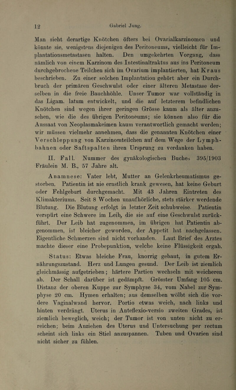 Man sieht derartige Knötchen öfters bei Ovarialkarzinomen und könnte sie, wenigstens diejenigen des Peritoneums, vielleicht für Im¬ plantationsmetastasen halten. Den umgekehrten Vorgang, dass nämlich von einem Karzinom des Intestinaltraktus aus ins Peritoneum durchgebrochene Teilchen sich im Ovarium implantierten, hat Kraus beschrieben. Zu einer solchen Implantation gehört aber ein Durch¬ bruch der primären Geschwulst oder einer älteren Metastase der¬ selben in die freie Bauchhöhle. Unser Tumor war vollständig in das Ligam. latum entwickelt, und die auf letzterem befindlichen Knötchen sind wegen ihrer geringen Grösse kaum als älter anzu¬ sehen, wie die des übrigen Peritoneums; sie können also für die Aussaat von Neoplasmakeimen kaum verantwortlich gemacht werden; wir müssen vielmehr annehmen, dass die genannten Knötchen einer Verschleppung von Karzinomteilchen auf dem Wege der Lymph- bahnen oder Saftspalten ihren Ursprung zu verdanken haben. II. Pall. Nummer des gynäkologischen Buches 395/1903 Präulein M. B., 57 Jahre alt. Anamnese: Vater lebt, Mutter an Gelenkrheumatismus ge¬ storben. Patientin ist nie ernstlich krank gewesen, hat keine Geburt oder Fehlgeburt durchgemacht. Mit 43 Jahren Eintreten des Klimakteriums. Seit 8 Wochen unaufhörliche, stets stärker werdende Blutung. Die Blutung erfolgt in letzter Zeit schubweise. Patientin verspürt eine Schwere im Leib, die sie auf eine Geschwulst zurück¬ führt. Der Leib hat zugenommeu, im übrigen hat Patientin ab¬ genommen, ist bleicher geworden, der Appetit hat nachgelassen. Eigentliche Schmerzen sind nicht vorhanden. Laut Brief des Arztes machte dieser eine Probepunktion, welche keine Flüssigkeit ergab. Status: Etwas bleiche Frau, knorrig gebaut, in gutem Er¬ nährungszustand. Herz und Lungen gesund. Der Leib ist ziemlich gleichmässig aufgetrieben; härtere Partien wechseln mit weicheren ab. Der Schall darüber ist gedämpft. Grösster Umfang 105 cm. Distanz der oberen Kuppe zur Symphyse 34, vom Nabel zur Sym¬ physe 20 cm. Hymen erhalten; aus demselben wölbt sich die vor¬ dere Vaginalwand hervor. Portio etwas weich, nach links und hinten verdrängt. Uterus in Anteflexio-versio zweiten Grades, ist ziemlich beweglich, weich; der Tumor ist von unten nicht zu er¬ reichen; beim Anziehen des Uterus und Untersuchung per rectum scheint sich links ein Stiel anzuspannen. Tuben und Ovarien sind nicht sicher zu fühlen.