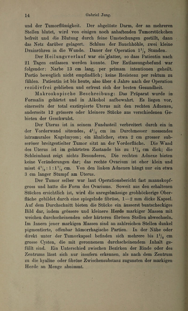 und der Tumorflüssigkeit. Der abgelöste Darm, der an mehreren Stellen blutet, wird von einigen noch anhaftenden Tumorstückchen befreit und die Blutung durch feine Umstechungen gestillt, dann das Netz darüber gelagert. Schluss der Bauchhöhle, zwei kleine Drainröhren in die Wunde. Dauer der Operation l1/. Stunden. Der Heilungsverlauf war eisglatter, so dass Patientin nach 21 Tagen entlassen werden konnte. Der Entlassungsbefund war folgender: Narbe 13 cm lang, per primam intentionen geheilt. Portio beweglich nicht empfindlich; keine Resistenz per rektum zu fühlen. Patientin ist bis heute, also über 4 Jahre nach der Operation rezidivfrei geblieben und erfreut sich der besten Gesundheit. Makroskopische Beschreibung: Das Präparat wurde in Formalin gehärtet und in Alkohol aufbewahrt. Es liegen vor, einerseits der total exstirpierte Uterus mit den rechten Adnexen, anderseits 12 grössere oder kleinere Stücke aus verschiedenen Ge¬ bieten der Geschwulst. Der Uterus ist in seinem Fundusteil verbreitert durch ein in der Vorderwand sitzendes, 4*/2 cm im Durchmesser messendes intramurales Kugelmyom; ein ähnlicher, etwa 2 cm grosser sub¬ seröser breitgestielter Tumor sitzt an der Vorderfläche. Die Wand des Uterus ist im gehärteten Zustande bis zu l1/2 cm dick; die Schleimhaut zeigt nichts Besonderes. Die rechten Adnexe bieten keine Veränderungen dar; das rechte Ovarium ist eher klein und misst 4l/2 : 1 : l^g cm. Von den linken Adnexen hängt nur ein etwa 3 cm langer Stumpf am Uterus. Der Tumor selber war laut Operationsbericht fast mannskopf¬ gross und hatte die Form des Ovariums. Soweit aus den erhaltenen Stücken ersichtlich ist, wird die unregelmässige grobhöckerige Ober¬ fläche gebildet durch eine spiegelnde fibröse, 1—2 mm dicke Kapsel. Auf dem Durchschnitt bieten die Stücke ein äusserst buntscheckiges Bild dar, indem grössere und kleinere Herde markiger Massen mit weichen durchscheinenden oder härteren fibrösen Stellen abwechseln. Im Innern jener markigen Massen sind an zahlreichen Stellen dunkel pigmentierte, offenbar hämorrhagische Partien. In der Nähe oder direkt unter der Tumorkapsel befinden sich mehrere bis l1/2 cm grosse Cysten, die mit geronnenem durchscheinendem Inhalt ge¬ füllt sind. Ein Unterschied zwischen Bezirken der Rinde oder des Zentrums lässt sich nur insofern erkennen, als nach dem Zentrum zu die hyaline oder fibröse Zwischensubstanz zugunsten der markigen Herde an Menge abnimmt.