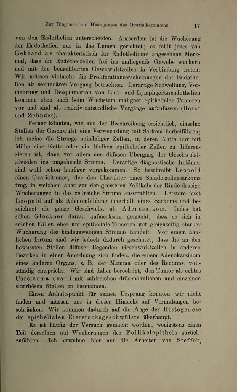 von den Endothelien unterscheiden. Ausserdem ist die Wucherung der Endothelien nur in das Lumen gerichtet; es fehlt jenes von Gebhard als charakteristisch für Endotheliome angesehene Merk¬ mal, dass die Endothelzellen frei ins umliegende Gewebe wuchern und mit den benachbarten Geschwulstzellen in Verbindung treten. \V ir müssen vielmehr die Proliferationserscheinungen der Endothe¬ lien als sekundären Vorgang betrachten. Derartige Schwellung, Ver¬ mehrung und Desquamation von Blut- und Lymphgefässendothelien kommen eben auch beim Wachstum maligner epithelialer Tumoren vor und sind als reaktiv-entzündliche Vorgänge aufzufassen (Borst und Zehnder). Ferner könnten, wie aus der Beschreibung ersichtlich, einzelne Stellen der Geschwulst eine Verwechslung mit Sarkom herbeiführen; ich meine die Stränge spindeliger Zellen, in deren Mitte nur mit Mühe eine Kette oder ein Kolben epithelialer Zellen zu differen¬ zieren ist, dann vor allem den diffusen Übergang der Geschwulst¬ alveolen ins umgebende Stroma. Derartige diagnostische Irrtümer sind wohl schon häufiger vorgekommen. So beschreibt Leopold einen Ovarialtumor, der den Charakter eines Spindelzellensarkoms trug, in welchem aber von den grösseren Follikeln der Rinde drüsige AVucherungen in das zellreiche Stroma ausstrahlten. Letztere fasst Leopold auf als Adenombildung innerhalb eines Sarkoms und be¬ zeichnet die ganze Geschwulst als Adenosarkom. Indes hat schon Glöckner darauf aufmerksam gemacht, dass es sich in solchen Fällen eher um epitheliale Tumoren mit gleichzeitig starker AVucherung des bindegewebigen Stromas handelt. Vor einem ähn¬ lichen Irrtum sind wir jedoch dadurch geschützt, dass die an den bewussten Stellen diffuser liegenden Geschwulstzellen in anderen Bezirken in einer Anordnung sich finden, die einem Adenokarzinom eines anderen Organs, z. B. der Mamma oder des Rectums, voll¬ ständig entspricht. Wir sind daher berechtigt, den Tumor als echtes Carcinoma ovarii mit zahlreichen drüsenähnlichen und einzelnen skirrhösen Stellen zu bezeichnen. Einen Anhaltspunkt für seinen Ursprung konnten wir nicht finden und müssen uns in dieser Hinsicht auf Vermutungen be¬ schränken. Wir kommen dadurch auf die Frage der Histogenese der epithelialen Eierstocksgeschwülste überhaupt. Es ist häufig der Versuch gemacht worden, wenigstens einen Teil derselben auf Wucherungen des Follikelepithels zurück¬ zuführen. Ich erwähne hier nur die Arbeiten von Steffek,