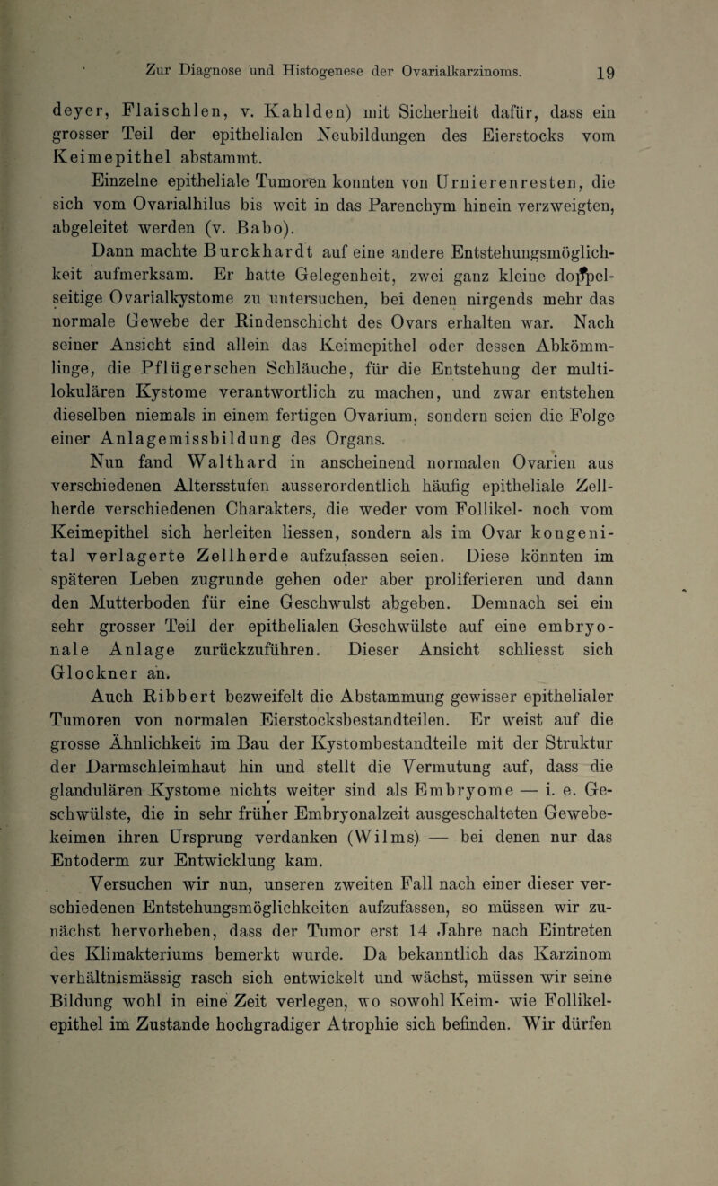 deyer, Flaischlen, y. Kahlden) mit Sicherheit dafür, dass ein grosser Teil der epithelialen Neubildungen des Eierstocks vom Keimepithel abstammt. Einzelne epitheliale Tumoren konnten von LTrnierenresten, die sich vom Ovarialhilus bis weit in das Parenchym hinein verzweigten, abgeleitet werden (v. Babo). Dann machte Burckhardt auf eine andere Entstehungsmöglich¬ keit aufmerksam. Er hatte Gelegenheit, zwei ganz kleine doppel¬ seitige Ovarialkystome zu untersuchen, bei denen nirgends mehr das normale Gewebe der Bindenschicht des Ovars erhalten war. Nach seiner Ansicht sind allein das Keimepithel oder dessen Abkömm¬ linge, die Pflüger sehen Schläuche, für die Entstehung der multi¬ lokularen Kystome verantwortlich zu machen, und zwar entstehen dieselben niemals in einem fertigen Ovarium, sondern seien die Folge einer Anlagemissbildung des Organs. Nun fand Walthard in anscheinend normalen Ovarien aus verschiedenen Altersstufen ausserordentlich häufig epitheliale Zell¬ herde verschiedenen Charakters, die weder vom Follikel- noch vom Keimepithel sich herleiten Hessen, sondern als im Ovar kongeni¬ tal verlagerte Zellherde aufzufassen seien. Diese könnten im späteren Leben zugrunde gehen oder aber proliferieren und dann den Mutterboden für eine Geschwulst abgeben. Demnach sei ein sehr grosser Teil der epithelialen Geschwülste auf eine embryo¬ nale Anlage zurückzuführen. Dieser Ansicht schliesst sich Glöckner an. Auch Bibbert bezweifelt die Abstammung gewisser epithelialer Tumoren von normalen Eierstocksbestandteilen. Er weist auf die grosse Ähnlichkeit im Bau der Kystombestandteile mit der Struktur der Darmschleimhaut hin und stellt die Vermutung auf, dass die glandulären Xystome nichts weiter sind als Embryome — i. e. Ge¬ schwülste, die in sehr früher Embryonalzeit ausgeschalteten Gewebe¬ keimen ihren Ursprung verdanken (Wilms) — bei denen nur das Entoderm zur Entwicklung kam. Versuchen wir nun, unseren zweiten Fall nach einer dieser ver¬ schiedenen Entstehungsmöglichkeiten aufzufassen, so müssen wir zu¬ nächst hervorheben, dass der Tumor erst 14 Jahre nach Eintreten des Klimakteriums bemerkt wurde. Da bekanntlich das Karzinom verhältnismässig rasch sich entwickelt und wächst, müssen wir seine Bildung wohl in eine Zeit verlegen, wo sowohl Keim- wie Follikel¬ epithel im Zustande hochgradiger Atrophie sich befinden. Wir dürfen