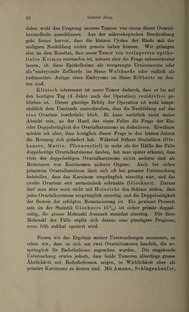 daher wohl den Ursprung unseres Tumors von einem dieser Ovarial- bestandteile ausschliessen. Aus der mikroskopischen Beschreibung geht ferner hervor, dass die kleinen Cysten der Binde mit der malignen Neubildung nichts gemein haben können. Wir gelangen also zu dem Resultat, dass unser Tumor von verlagerten epithe¬ lialen Keimen entstanden ist, müssen aber die Frage unbeantwortet lassen, ob diese Epithelkeime als versprengte Urnierenreste oder als embryonale Zellherde im Sinne Walthards oder endlich als rudimentäre Anlage eines Embryoms im Sinne Ribberts zu deu¬ ten sind. Klinisch interessant ist unser Tumor dadurch, dass er bis auf den heutigen Tag (4 Jahre nach der Operation) rezidivfrei ge¬ blieben ist. Dieser günstige Erfolg der Operation ist wohl haupt¬ sächlich dem Umstande zuzuschreiben, dass die Neubildung auf das eine Ovarium beschränkt blieb. Es kann natürlich nicht meine Absicht sein, an der Hand des einen Falles die Frage der Ein- oder Doppelseitigkeit des Ovarialkarzinoms zu diskutieren. Erwähnen möchte ich aber, dass bezüglich dieser Frage in den letzten Jahren die Meinung sich geändert hat. Während frühere Statistiken (Ols- hausen, Martin, Pfannenstiel) in mehr als der Hälfte der Fälle doppelseitige Ovarialkarzinome fanden, hat man später erkannt, dass viele der doppelseitigen Ovarialkarzinome nichts anderes sind als Metastasen von Karzinomen anderer Organe. Auch bei sicher primärem Ovarialkarzinom lässt sich oft bei genauer Untersuchung feststellen, dass das Karzinom ursprünglich einseitig war, und das zweite Ovarium erst metastatisch erkrankte (Glöckner). Daraus darf man aber noch nicht mit Heinrichs den Schluss ziehen, dass jedes Ovarialkarzinom ursprünglich einseitig, und die Doppelseitigkeit der Beweis der erfolgten Metastasierung ist. Ein gewisser Prozent¬ satz (in der Statistik Glöckners 16°/0) ist sicher primär doppel¬ seitig, die grosse Mehrzahl demnach zunächst einseitig. Für diese Mehrzahl der Fälle ergibt sich daraus eine günstigere Prognose, wenn früh radikal operiert wird. Fassen wir das Ergebnis meiner Untersuchungen zusammen, so sehen wir, dass es sich um zwei Ovarialtumoren handelt, die ur¬ sprünglich für Endotheliome angesehen wurden. Die eingehende Untersuchung erwies jedoch, dass beide Tumoren allerdings grosse Ähnlichkeit mit Endotheliomen zeigen, in Wirklichkeit aber als primäre Karzinome zu deuten sind. Mit Amann, Schlagenhauf er,