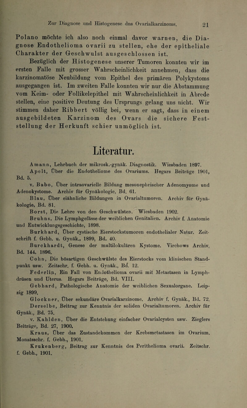Polano möchte ich also noch einmal davor warnen, die Dia¬ gnose Endothelioma ovarii zu stellen, ehe der epitheliale Charakter der Geschwulst ausgeschlossen ist. Bezüglich der H istogenese unserer Tumoren konnten wir im ersten Falle mit grosser Wahrscheinlichkeit annehmen, dass die karzinomatöse Neubildung vom Epithel des primären Polykystoms ausgegangen ist. Im zweiten Falle konnten wir nur die Abstammung vom Keim- oder Follikelepithel mit Wahrscheinlichkeit in Abrede stellen, eine positive Deutung des Ursprungs gelang uns nicht. Wir stimmen daher Ribbert völlig bei, wenn er sagt, dass in einem ausgebildeten Karzinom des Ovars die sichere Fest¬ stellung der Herkunft schier unmöglich ist. Literatur. Amann, Lehrbuch der mikrosk.-gynäk. Diagnostik. Wiesbaden 1897. Apelt, Über die Endotheliome des Ovariums. Hegars Beiträge 1901, Bd. 5. v. Babo, Über intraovarielle Bildung mesonephrischer Adenomyome und Adenokystome. Archiv für Gynäkologie, Bd. 61. Blau, Über eiähnliche Bildungen in Ovarialtumoren. Archiv für Gynä¬ kologie, Bd. 81. Borst, Die Lehre von den Geschwülsten. Wiesbaden 1902. Bruhns, Die Lymphgefässe der weiblichen Genitalien. Archiv f. Anatomie und Entwicklungsgeschichte, 1898. Burkhard, Über cystische Eierstockstumoren endothelialer Natur. Zeit¬ schrift f. Gebh. u. Gynäk., 1899, Bd. 40. Burckhardt, Genese der multilokularen Kystome. Virchows Archiv, Bd. 144, 1896. Cohn, Die bösartigen Geschwülste des Eierstocks vom klinischen Stand¬ punkt usw. Zeitschr. f. Gebh. u. Gynäk., Bd. 12. Federlip, Ein Fall von Endothelioma ovarii mit Metastasen in Lymph- drüsen und Uterus. Hegars Beiträge, Bd. VIII. Gebhard, Pathologische Anatomie der weiblichen Sexualorgane. Leip¬ zig 1899. Glöckner, Über sekundäre Ovarialkarzinome. Archiv f. Gynäk., Bd. 72. Derselbe, Beitrag zur Kenntnis der soliden Ovarialtumoren. Archiv für Gynäk., Bd. 75. v. Kahlden, Über die Entstehung einfacher Ovarialcysten usw. Zieglers Beiträge, Bd. 27, 1900. Kraus, Über das Zustandekommen der Krebsmetastasen im Ovarium. Monatsschr. f. Gebh., 1901. Krukenberg, Beitrag zur Kenntnis des Perithelioma ovarii. Zeitschr. f. Gebh., 1901.