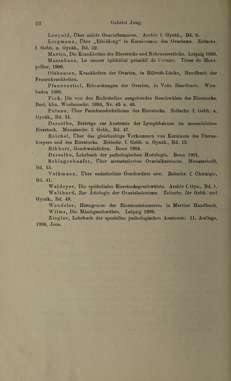 Leopold, Über solide Ovarialtumoren. Archiv f. Gynäk., Bd. 6. Liepmann, Über „Eibildung“ in Karzinomen des Ovariums. Zeitschr. f. Gebh. u. Gynäk., Bd. 52. Martin, Die Krankheiten der Eierstöcke und Nebeneierstöcke. Leipzig 1899. Massabuau, Le cancer epithelial primitif de l’ovaire. Thöse de Mont¬ pellier, 1906. Olshauscn, Krankheiten der Ovarien, in Billroth-Lücke, Handbuch der Frauenkrankheiten. Pfannen stiel, Erkrankungen der Ovarien, in Veits Handbuch. Wies¬ baden 1898. Pick, Die von den Endothelien ausgehenden Geschwülste des Eierstocks. Berl. klin. Wochenschr. 1894, Nr. 45 u. 46. Polano, Über Pseudoendotheliome des Eierstocks. Zeitschr. f. Gebh. u. Gynäk., Bd. 51. Derselbe, Beiträge zur Anatomie der Lymphbahnen im menschlichen Eierstock. Monatsschr. f. Gebh., Bd. 47. Reichel, Über das gleichzeitige Vorkommen von Karzinom des Uterus¬ körpers und des Eierstocks. Zeitschr. f. Gebh. u. Gynäk., Bd. 15. Ribbert, Geschwulstlehre. Bonn 1904. Derselbe, Lehrbuch der pathologischen Histologie. Bonn 1901. Schlagenhaufer, Über metastatisches Ovarialkarzinom. Monatschrift, Bd. 15. Volk mann, Über endotheliale Geschwülste usw. Zeitschr. f. Chirurgie, Bd. 41. Waldeyer, Die epithelialen Eierstocksgeschwülste. Archiv f. Gyn., Bd. 1. Walthard, Zur Ätiologie der Ovarialadenome. Zeitschr. für Gebh. und Gynäk., Bd. 49. Wendeier, Histogcnese der Eierstockstumoren, in Martins Handbuch. Wilms, Die Mischgeschwülste. Leipzig 1899. Ziegler, Lehrbuch der speziellen pathologischen Anatomie. 11. Auflage, 1906, Jena.