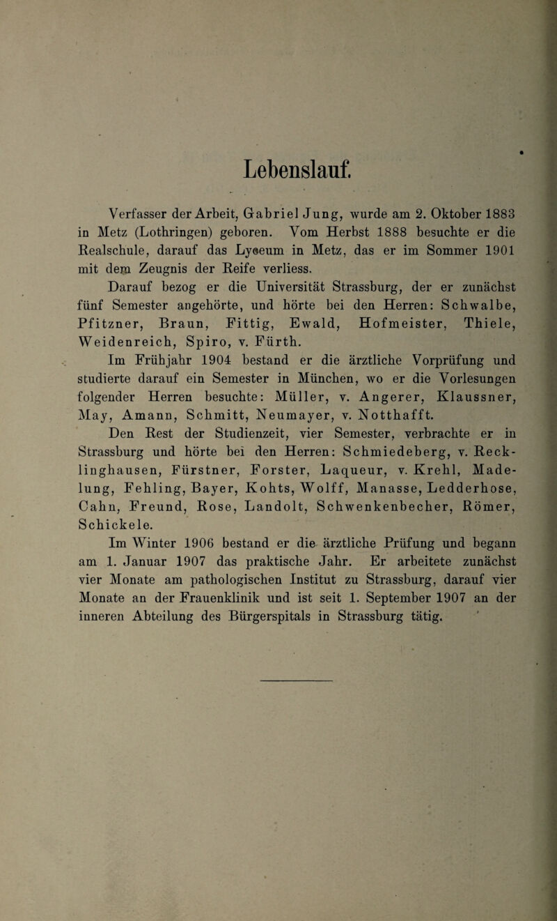 Lebenslauf. Verfasser der Arbeit, Gabriel Jung, wurde am 2. Oktober 1883 in Metz (Lothringen) geboren. Vom Herbst 1888 besuchte er die Realschule, darauf das Ly@eum in Metz, das er im Sommer 1901 mit deiu Zeugnis der Reife verliess. Darauf bezog er die Universität Strassburg, der er zunächst fünf Semester angehörte, und hörte bei den Herren: Schwalbe, Pfitzner, Braun, Fittig, Ewald, Hofmeister, Thiele, Weidenreich, Spiro, v. Fürth. Im Frühjahr 1904 bestand er die ärztliche Vorprüfung und studierte darauf ein Semester in München, wo er die Vorlesungen folgender Herren besuchte: Müller, v. Angerer, Klaussner, May, Amann, Schmitt, Neumayer, v. Notthafft. Den Rest der Studienzeit, vier Semester, verbrachte er in Strassburg und hörte bei den Herren: Schmiedeberg, v. Reck¬ linghausen, Fürstner, Förster, Laqueur, v. Krehl, Made¬ lung, Fehling, Bayer, Kohts, Wolff, Manasse, Ledderhose, Cahn, Freund, Rose, Landolt, Schwenkenbecher, Römer, Schickele. Im Winter 1906 bestand er die ärztliche Prüfung und begann am 1. Januar 1907 das praktische Jahr. Er arbeitete zunächst vier Monate am pathologischen Institut zu Strassburg, darauf vier Monate an der Frauenklinik und ist seit 1. September 1907 an der inneren Abteilung des Bürgerspitals in Strassburg tätig.
