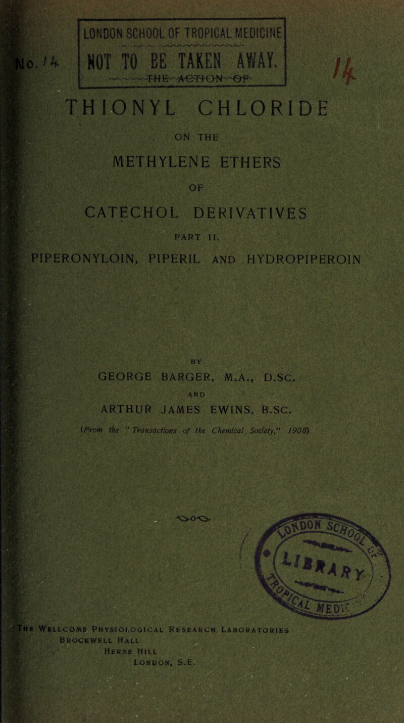 LONDON SCHOOL OF TROPICAL MEDICINE NOT TO BE TAKEN AWAY. THIONYL CHLORIDE ON THE METHYLENE ETHERS OF CATECHOL DERIVATIVES PART II. P1PERONYLOIN, PIPER1L AND HYDROPIPEROIN * GEORGE BARGER, M.A., D.SC. AND ARTHUR JAMES EWINS, B.SC. (From the *' Transactions of the Chemical Society*' 1908) he Wellcome Physiological Research Laboratories Brockwell Hall Herne Hill London, S.