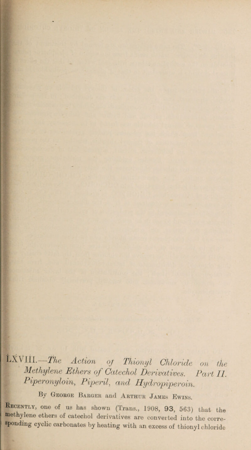 — Mf. pX\ 111. The Action oj Thionyl Chloride > Methylene Ethers of Catechol Derivatives. I Piper ony loin, Pipenl, and Hydvopiperoin. on the Part II. By George Barger and Arthur James Ewins. Recently, one of us has shown (Trans., 1908, 93, 563) that the methylene ethers of catechol derivatives are converted into the corre¬ sponding cyclic carbonates by heating with an excess of thionyl chloride