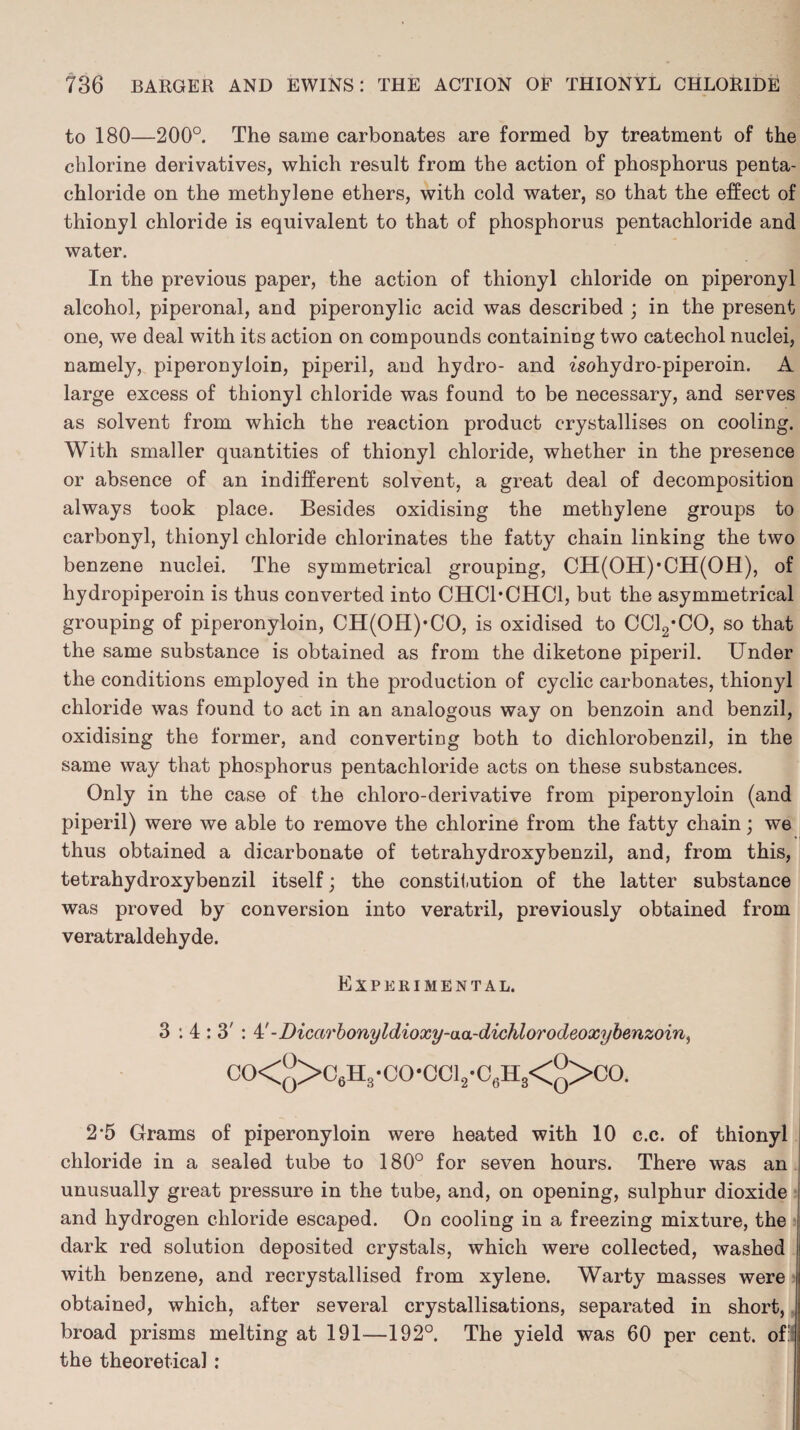 to 180—200°. The same carbonates are formed by treatment of the chlorine derivatives, which result from the action of phosphorus penta- chloride on the methylene ethers, with cold water, so that the effect of thionyl chloride is equivalent to that of phosphorus pentachloride and water. In the previous paper, the action of thionyl chloride on piperonyl alcohol, piperonal, and piperonylic acid was described ; in the present one, we deal with its action on compounds containing two catechol nuclei, namely, piperonyloin, piperil, and hydro- and isohydro-piperoin. A large excess of thionyl chloride was found to be necessary, and serves as solvent from which the reaction product crystallises on cooling. With smaller quantities of thionyl chloride, whether in the presence or absence of an indifferent solvent, a great deal of decomposition always took place. Besides oxidising the methylene groups to carbonyl, thionyl chloride chlorinates the fatty chain linking the two benzene nuclei. The symmetrical grouping, CH(OH)*CH(OH), of hydropiperoin is thus converted into CHC1*CHC1, but the asymmetrical grouping of piperonyloin, CH(OH)*CO, is oxidised to CCl2*CO, so that the same substance is obtained as from the diketone piperil. Under the conditions employed in the production of cyclic carbonates, thionyl chloride was found to act in an analogous way on benzoin and benzil, oxidising the former, and converting both to dichlorobenzil, in the same way that phosphorus pentachloride acts on these substances. Only in the case of the chloro-derivative from piperonyloin (and piperil) were we able to remove the chlorine from the fatty chain; we thus obtained a dicarbonate of tetrahydroxybenzil, and, from this, tetrahydroxybenzil itself; the constitution of the latter substance was proved by conversion into veratril, previously obtained from veratraldehyde. Experimental. 3:4:3': 4' -Dicarbonyldioxy-aa-dichlorodeoxybenzoin, CO<^>C6H3-CO-CCl2-C6H3<°>CO. 2-5 Grams of piperonyloin were heated with 10 c.c. of thionyl chloride in a sealed tube to 180° for seven hours. There was an unusually great pressure in the tube, and, on opening, sulphur dioxide and hydrogen chloride escaped. On cooling in a freezing mixture, the dark red solution deposited crystals, which were collected, washed with benzene, and recrystallised from xylene. Warty masses were obtained, which, after several crystallisations, separated in short, broad prisms melting at 191-—192°. The yield was 60 per cent, of:! the theoretical :