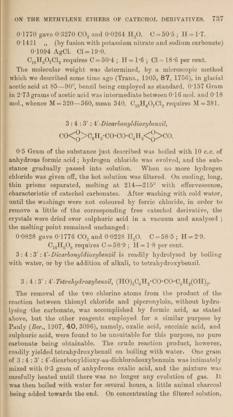 0 1770 gave 0-3270 CO, and 0-0264 II20. 0 = 505 ; II = 17. 0-1421 ,, (by fusion with potassium nitrate and sodium carbonate) 0-1094 AgCl. Cl = 19-0. C1(;Hg07C12 requires C = 50*4 ; H = 1*6 ; Cl = 18-6 per cent. The molecular weight was determined, by a microscopic method which we described some time ago (Trans., 1905, 87, 1756), in glacial acetic acid at 85—90°, benzil being employed as standard. 0T57 Gram in 2’73grams of acetic acid was intermediate between 0*16 mol. and 0T8 mol., whence M = 320—360, mean 340. C16H607C12 requires M = 381. 3:4:3': M-Dicarbonyldioxybenzil, CO<y>C6H3'CO-CO,C(iH3<9>CO. 0'5 Gram of the substance just described was boiled with 10 c.c. of anhydrous formic acid ; hydrogen chloride was evolved, and the sub¬ stance gradually passed into solution. When no more hydrogen chloride was given off, the hot solution was filtered. On cooling, long, thin prisms separated, melting at 214—215° with effervescence, characteristic of catechol carbonates. After washing with cold water, until the washings were not coloured by ferric chloride, in order to remove a little of the corresponding free catechol derivative, the crystals were dried over sulphuric acid in a vacuum and analysed ; the melting point remained unchanged : 0-0828 gave 0-1776 CO, and 0-0228 II20. C = 58-5; H = 2-9. C16II608 requires C = 58'9 ; H= 1-8 per cent. 3:4:3': 4'-Dicarbonyldioxybenzil is readily hydrolysed by boiling with water, or by the addition of alkali, to tetrahydroxybenzil. 3:4:3': 4'-Tetrahydroxybenzil, (HO)2C6H3,CO,CO,Ct3H3(OH)2. The removal of the two chlorine atoms from the product of the reaction between thionyl chloride and piperonyloin, without hydro¬ lysing 'the carbonate, was accomplished by formic acid, as stated above, but the other reagents employed for a similar purpose by Pauly (Ber., 1907, 40, 3096), namely, oxalic acid, succinic acid, and sulphuric acid, were found to be unsuitable for this purpose, no pure carbonate being obtainable. The crude reaction product, however, readily yielded tetrahydroxybenzil on boiling with water. One gram of 3 : 4 : 3' : 4'-dicarbonyldioxy-aa-dichlorodeoxybenzoin was intimately mixed with 0*3 gram of anhydrous oxalic acid, and the mixture was carefully heated until there was no longer any evolution of gas. It was then boiled with water for several hours, a little animal charcoal being added towards the end. On concentrating the filtered solution,
