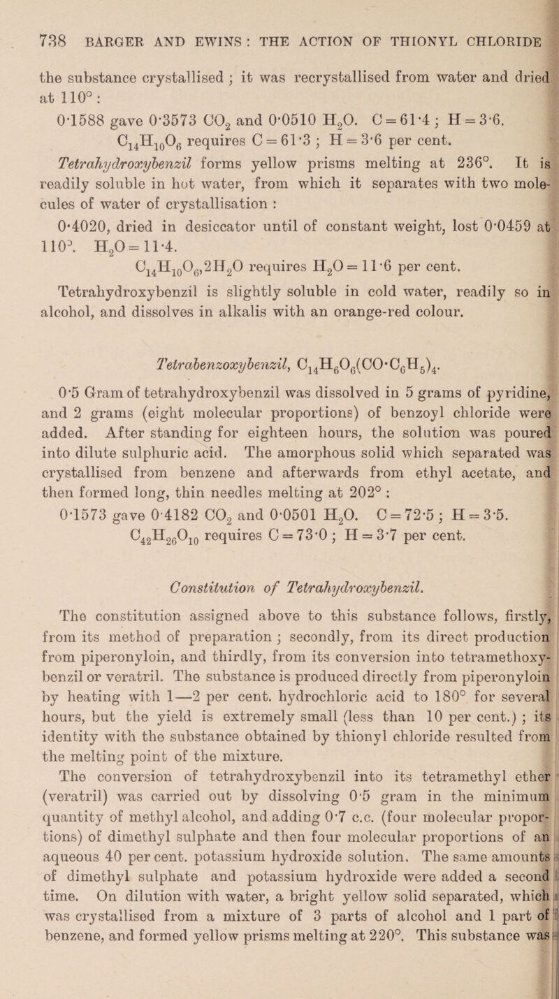 the substance crystallised ; it was recrystallised from water and dried at 110°: 0-1588 gave 0*3573 C02 and 0*0510 H20. C = 61 *4 ; H = 3*6. C14H10Of) requires C = 61*3 ; H = 3*6 per cent. Tetrahydroxybenzil forms yellow prisms melting at 236°. It is readily soluble in hot water, from which it separates with two mole¬ cules of water of crystallisation : 0*4020, dried in desiccator until of constant weight, lost 0*0459 at 1103. H20= 11*4. C14H10O6,2H2O requires H20= 11*6 per cent. Tetrahydroxybenzil is slightly soluble in cold water, readily so in alcohol, and dissolves in alkalis with an orange-red colour. Tetrabenzoxybenzil, C14H606(C0*CGH5)4. 0*5 Gram of tetrahydroxybenzil was dissolved in 5 grams of pyridine, and 2 grams (eight molecular proportions) of benzoyl chloride were added. After standing for eighteen hours, the solution was poured into dilute sulphuric acid. The amorphous solid which separated was crystallised from benzene and afterwards from ethyl acetate, and then formed long, thin needles melting at 202° : 0*1573 gave 0*4182 C02 and 0*0501 H20. C = 72*5; H = 3*5. C42H20Oio requires C = 73*0; H = 3*7 per cent. Constitution of Tetrahydroxybenzil. The constitution assigned above to this substance follows, firstly, from its method of preparation ; secondly, from its direct production from piperonyloin, and thirdly, from its conversion into tetramethoxy- benzil or veratril. The substance is produced directly from piperonyloin by heating with 1—2 per cent, hydrochloric acid to 180° for several hours, but the yield is extremely small (less than 10 per cent.) ; its identity with the substance obtained by thionyl chloride resulted from the melting point of the mixture. The conversion of tetrahydroxybenzil into its tetramethyl ether (veratril) was carried out by dissolving 0*5 gram in the minimum quantity of methyl alcohol, and adding 0*7 c.c. (four molecular propor¬ tions) of dimethyl sulphate and then four molecular proportions of an aqueous 40 percent, potassium hydroxide solution. The same amounts of dimethyl sulphate and potassium hydroxide were added a second time. On dilution with water, a bright yellow solid separated, which was crystallised from a mixture of 3 parts of alcohol and 1 part of benzene, and formed yellow prisms melting at 220°. This substance was;