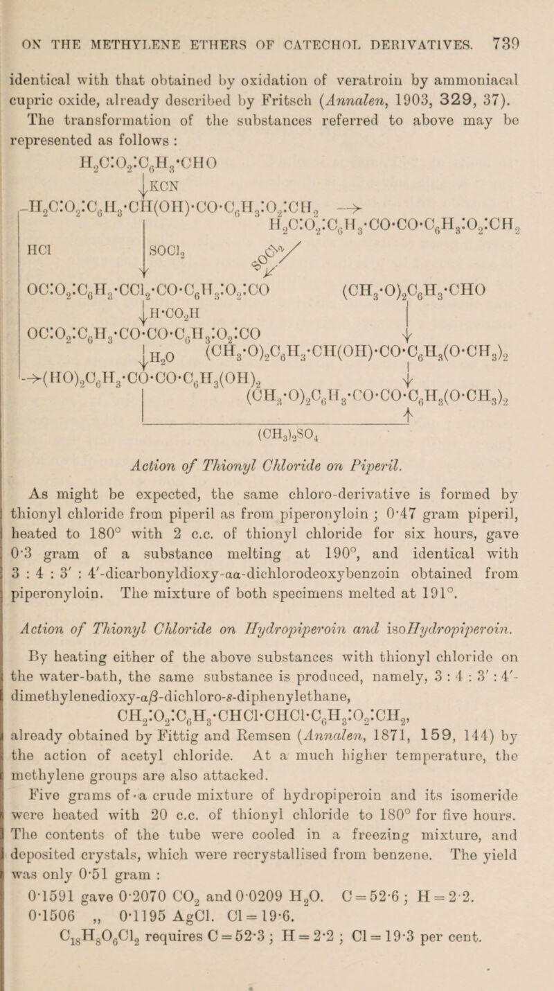 identical with that obtained by oxidation of veratroin by aramoniacal cupric oxide, already described by Fritsch (Annalen, 1903, 329, 37). The transformation of the substances referred to above may be represented as follows : h2c:o2:c6h3-cho h2c:o2:cgh3-c HC1 KCN i(oh)-co*c6h3:o2:ch0 ' if,o:o2:c0ii3-co-co<v,H3:o2:CH2 SOCl, 6*/ V cP\ oc:o2:c6H3-cci2*co-c6na:o2:co (CH3*0)2C6H3-CH0 * H’COoH oc:o2:cgh3-co*co-cgh3:o2:co v |h20 (CH3-0)2C6H3-CH(0H)-C0-C6H3(0-CH3)2 ->(HO)2C6H3-CO-CO-C6H3(OH).2 1 (UH3-O)2C0H3-CO-CO-CsH3(O-CH3)2 * (CH8)sS04 Action of Thionyl Chloride on Piperil. As might be expected, the same chloro-derivative is formed by thionyl chloride from piperil as from piperonyloin ; 0'47 gram piperil, heated to 180° with 2 c.c. of thionyl chloride for six hours, gave 0‘3 gram of a substance melting at 190°, and identical with 3:4:3': 4,-dicarbonyldioxy-aa-dichlorodeoxybenzoin obtained from piperonyloin. The mixture of both specimens melted at 191°. Action of Thionyl Chloride on Hydropiperoin and isoIlydropiperoin. By heating either of the above substances with thionyl chloride on the water-bath, the same substance is produced, namely, 3:4:3': 4'- dimethylenedioxy-a/3-dichloro-s-diphenylethane, ch2:o2:c6h3-chci-chci*c6h3:o2:ch2, already obtained by Fittig and Remsen (Annalen, 1871, 159, 144) by the action of acetyl chloride. At a much higher temperature, the methylene groups are also attacked. Five grams of-a crude mixture of hydropiperoin and its isomeride I were heated with 20 c.c. of thionyl chloride to 180° for five hours. The contents of the tube were cooled in a freezing mixture, and deposited crystals, which were rocrystallised from benzene. The yield was only 0’51 gram : 0T591 gave 0-2070 C02 and 0 0209 H20. C = 52-6; H = 2 2. 0*1506 „ 0*1195 AgCl. 01 = 19*6. C18H8OgC12 requires G1 = 52*3 ; IT = 2*2 ; Cl = 19*3 per cent.