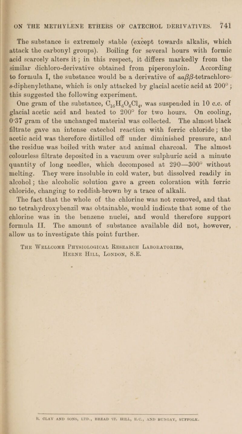 The substance is extremely stable (except towards alkalis, which attack the carbonyl groups). Boiling for several hours with formic acid scarcely alters it; in this respect, it differs markedly from the similar dichloro-derivative obtained from piperonyloin. According to formula I, the substance would be a derivative of aa/?/3-tetrachloro- s-diphenylethane, which is only attacked by glacial acetic acid at 200° ; this suggested the following experiment. One gram of the substance, C1GH6Of)Cl4, was suspended in 10 c.c. of glacial acetic acid and heated to 200° for two hours. On cooling, 0‘37 gram of the unchanged material was collected. The almost black filtrate gave an intense catechol reaction with ferric chloride; the acetic acid was therefore distilled off under diminished pressure, and the residue was boiled with water and animal charcoal. The almost colourless filtrate deposited in a vacuum over sulphuric acid a minute quantity of long needles, which decomposed at 290—300° without melting. They were insoluble in cold water, but dissolved readily in alcohol; the alcoholic solution gave a green coloration with ferric chloride, changing to reddish-brown by a trace of alkali. The fact that the whole of the chlorine was not removed, and that no tetrahydroxybenzil was obtainable, would indicate that some of the chlorine was in the benzene nuclei, and would therefore support formula II. The amount of substance available did not, however, allow us to investigate this point further. The Wellcome Physiological Research Laboratories, Herne Hill, London, S.E. ti. CLAY AND SONS, LTD., BKEAD ST. HILL, E.C., AND BUNGAY, SUFFOLK.