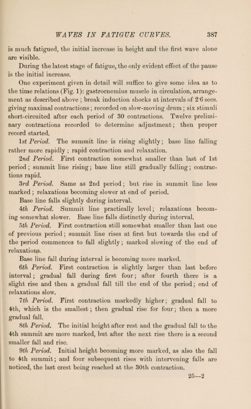 is much fatigued, the initial increase in height and the first wave alone are visible. During the latest stage of fatigue, the only evident effect of the pause is the initial increase. One experiment given in detail will suffice to give some idea as to the time relations (Fig. 1): gastrocnemius muscle in circulation, arrange¬ ment as described above ; break induction shocks at intervals of 2'6 secs, giving maximal contractions ; recorded on slow-moving drum ; six stimuli short-circuited after each period of 30 contractions. Twelve prelimi¬ nary contractions recorded to determine adjustment; then proper record started. ls£ Period. The summit line is rising slightly; base line falling rather more rapidly ; rapid contraction and relaxation. 2nd Period. First contraction somewhat smaller than last of 1st period; summit line rising; base line still gradually falling; contrac¬ tions rapid. 3rd Period. Same as 2nd period; but rise in summit line less marked ; relaxations becoming slower at end of period. Base line falls slightly during interval. 4th Period. Summit line practically level; relaxations becom¬ ing somewhat slower. Base line falls distinctly during interval. 5th Period. First contraction still somewhat smaller than last one of previous period ; summit line rises at first but towards the end of the period commences to fall slightly; marked slowing of the end of relaxations. Base line fall during interval is becoming more marked. 6th Period. First contraction is slightly larger than last before interval; gradual fall during first four; after fourth there is a slight rise and then a gradual fall till the end of the period; end of relaxations slow. 7th Period. First contraction markedly higher; gradual fall to 4th, which is the smallest ; then gradual rise for four; then a more gradual fall. 8th Period. The initial height after rest and the gradual fall to the 4th summit are more marked, but after the next rise there is a second smaller fall and rise. 9th Period. Initial height becoming more marked, as also the fall to 4th summit; and four subsequent rises with intervening falls are noticed, the last crest being reached at the 30th contraction. 25—2