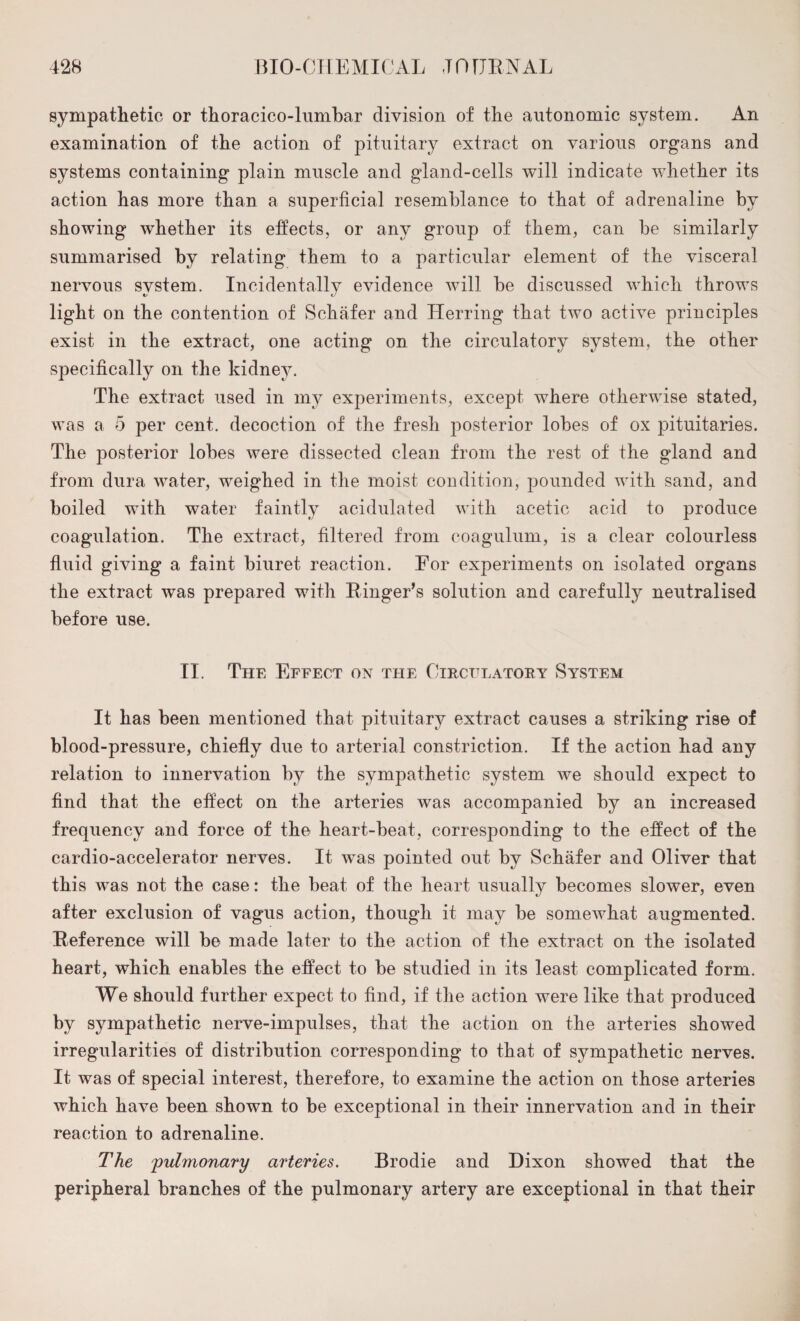 sympathetic or thoracico-lumbar division of the autonomic system. An examination of the action of pituitary extract on various organs and systems containing plain muscle and gland-cells will indicate whether its action has more than a superficial resemblance to that of adrenaline by showing whether its effects, or any group of them, can be similarly summarised by relating them to a particular element of the visceral nervous system. Incidentally evidence will be discussed which throws light on the contention of Schafer and Herring that two active principles exist in the extract, one acting on the circulatory system, the other specifically on the kidney. The extract used in my experiments, except where otherwise stated, was a 5 per cent, decoction of the fresh posterior lobes of ox pituitaries. The posterior lobes were dissected clean from the rest of the gland and from dura water, weighed in the moist condition, pounded with sand, and boiled with water faintly acidulated with acetic acid to produce coagulation. The extract, filtered from coagulum, is a clear colourless fluid giving a faint biuret reaction. For experiments on isolated organs the extract was prepared with Ringer’s solution and carefully neutralised before use. II. The Effect ox the Circulatory System It has been mentioned that pituitary extract causes a striking rise of blood-pressure, chiefly due to arterial constriction. If the action had any relation to innervation by the sympathetic system we should expect to find that the effect on the arteries was accompanied by an increased frequency and force of the heart-beat, corresponding to the effect of the cardio-accelerator nerves. It was pointed out by Schafer and Oliver that this was not the case: the beat of the heart usually becomes slower, even after exclusion of vagus action, though it may be somewhat augmented. Reference will be made later to the action of the extract on the isolated heart, which enables the effect to be studied in its least complicated form. We should further expect to find, if the action were like that produced by sympathetic nerve-impulses, that the action on the arteries showed irregularities of distribution corresponding to that of sympathetic nerves. It was of special interest, therefore, to examine the action on those arteries which have been shown to be exceptional in their innervation and in their reaction to adrenaline. The 'pulmonary arteries. Brodie and Dixon showed that the peripheral branches of the pulmonary artery are exceptional in that their