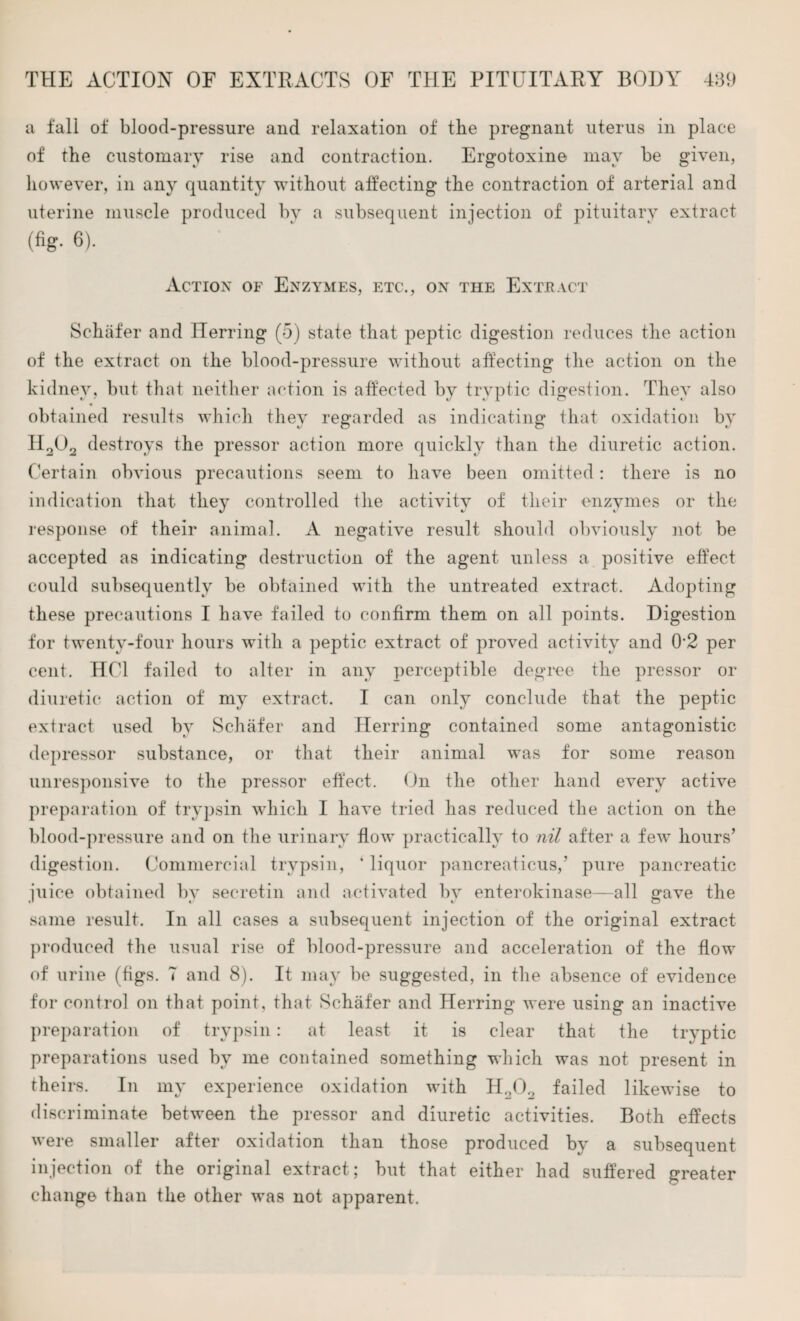 a fall of blood-pressure and relaxation of the pregnant uterus in place of the customary rise and contraction. Ergotoxine may be given, however, in any quantity without affecting the contraction of arterial and uterine muscle produced by a subsequent injection of pituitary extract (fig- 6). Action of Enzymes, etc., on the Extract Schafer and Herring (5) state that peptic digestion reduces the action of the extract on the blood-pressure without affecting the action on the kidney, but that neither action is affected by tryptic digestion. They also obtained results which they regarded as indicating that oxidation by II202 destroys the pressor action more quickly than the diuretic action. Certain obvious precautions seem to have been omitted: there is no indication that they controlled the activity of their enzymes or the response of their animal. A negative result should obviously not be accepted as indicating destruction of the agent unless a positive effect could subsequently be obtained with the untreated extract. Adopting these precautions I have failed to confirm them on all points. Digestion for twenty-four hours with a peptic extract of proved activity and 0'2 per cent. HC1 failed to alter in any perceptible degree the pressor or diuretic action of my extract. I can only conclude that the peptic extract used by Schafer and Herring contained some antagonistic depressor substance, or that their animal was for some reason unresponsive to the pressor effect. On the other hand every active preparation of trypsin which I have tried has reduced the action on the blood-pressure and on the urinary flow practically to nil after a few hours’ digestion. Commercial trypsin, 4 liquor pancreaticus,’ pure pancreatic juice obtained by secretin and activated by enterokinase—all gave the same result. In all cases a subsequent injection of the original extract produced the usual rise of blood-pressure and acceleration of the flow of urine (figs. 7 and 8). It may be suggested, in the absence of evidence for control on that point, that Schafer and Herring were using an inactive preparation of trypsin: at least it is clear that the tryptic preparations used by me contained something which was not present in theirs. In my experience oxidation with H202 failed likewise to discriminate between the pressor and diuretic activities. Both effects were smaller after oxidation than those produced by a subsequent injection of the original extract; but that either had suffered greater change than the other was not apparent.