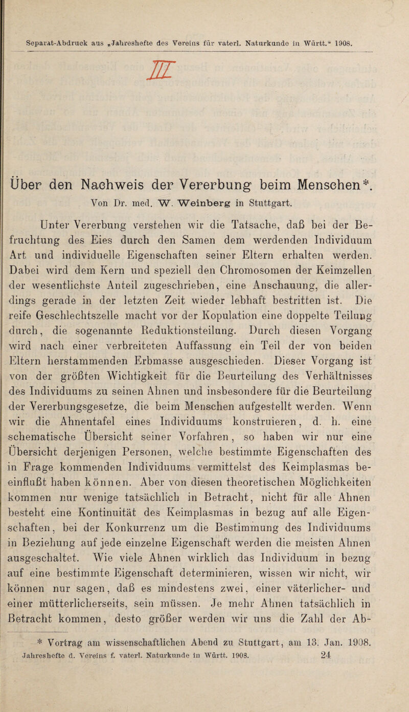 Separat-Abdruck aus „-Jalireshefte des Vereins für vaterl. Naturkunde in Wiirtt.“ 1908. M Über den Naehweis der Vererbung beim Menschen*. Von Dr. med. W. Weinberg in Stuttgart. Unter Vererbung verstehen wir die Tatsache, daß bei der Be¬ fruchtung des Eies durch den Samen dem werdenden Individuum Art und individuelle Eigenschaften seiner Eltern erhalten werden. Dabei wird dem Kern und speziell den Chromosomen der Keimzellen der wesentlichste Anteil zugeschrieben, eine Anschauung, die aller¬ dings gerade in der letzten Zeit wieder lebhaft bestritten ist. Die reife Geschlechtszelle macht vor der Kopulation eine doppelte Teilung durch, die sogenannte Reduktionsteilung. Durch diesen Vorgang wird nach einer verbreiteten Auffassung ein Teil der von beiden Eltern herstammenden Erbmasse ausgeschieden. Dieser Vorgang ist von der größten Wichtigkeit für die Beurteilung des Verhältnisses des Individuums zu seinen Ahnen und insbesondere für die Beurteilung der Vererbungsgesetze, die beim Menschen aufgestellt werden. Wenn wir die Ahnentafel eines Individuums konstruieren, d. h. eine schematische Übersicht seiner Vorfahren, so haben wir nur eine Übersicht derjenigen Personen, welche bestimmte Eigenschaften des in Frage kommenden Individuums vermittelst des Keimplasmas be¬ einflußt haben können. Aber von diesen theoretischen Möglichkeiten kommen nur wenige tatsächlich in Betracht, nicht für alle Ahnen besteht eine Kontinuität des Keimplasmas in bezug auf alle Eigen¬ schaften , bei der Konkurrenz um die Bestimmung des Individuums in Beziehung auf jede einzelne Eigenschaft werden die meisten Ahnen ausgeschaltet. Wie viele Ahnen wirklich das Individuum in bezug auf eine bestimmte Eigenschaft determinieren, wissen wir nicht, wir können nur sagen, daß es mindestens zwei, einer väterlicher- und einer mütterlicherseits, sein müssen. Je mehr Ahnen tatsächlich in Betracht kommen, desto größer werden wir uns die Zahl der Ab- * Vortrag am wissenschaftlichen Abend zu Stuttgart, am 13. Jan. 1908. Jalireshefte d. Vereins f. vaterl. Naturkunde in Württ. 1908. 24