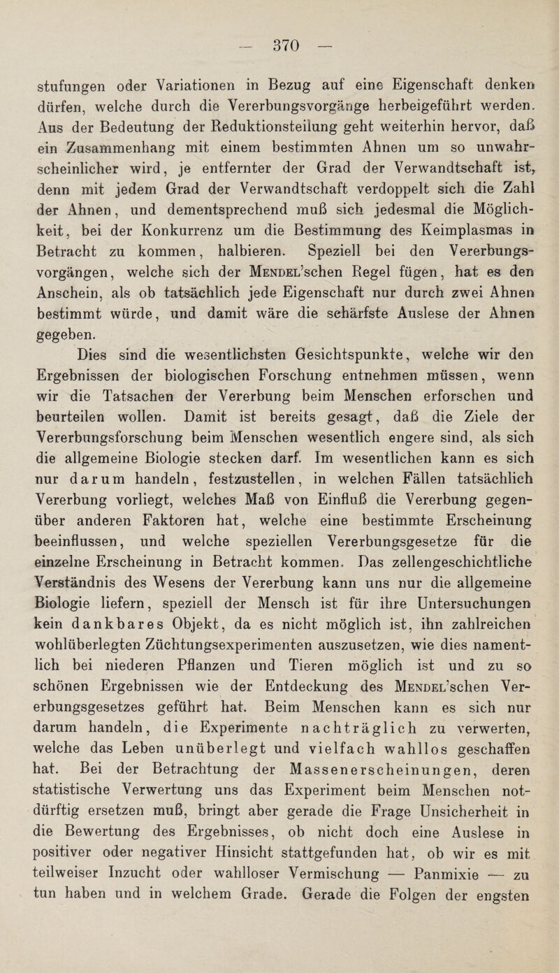 stufungen oder Variationen in Bezug auf eine Eigenschaft denken dürfen, welche durch die Vererbungsvorgänge herbeigeführt werden. Aus der Bedeutung der Reduktionsteiiung geht weiterhin hervor, daß ein Zusammenhang mit einem bestimmten Ahnen um so unwahr¬ scheinlicher wird, je entfernter der Grad der Verwandtschaft istr denn mit jedem Grad der Verwandtschaft verdoppelt sich die Zahl der Ahnen, und dementsprechend muß sich jedesmal die Möglich¬ keit, bei der Konkurrenz um die Bestimmung des Keimplasmas in Betracht zu kommen, halbieren. Speziell bei den Vererbungs¬ vorgängen, welche sich der MENDEL’sehen Regel fügen, hat es den Anschein, als ob tatsächlich jede Eigenschaft nur durch zwei Ahnen bestimmt würde, und damit wäre die schärfste Auslese der Ahnen gegeben. Dies sind die wesentlichsten Gesichtspunkte, welche wir den Ergebnissen der biologischen Forschung entnehmen müssen, wenn wir die Tatsachen der Vererbung beim Menschen erforschen und beurteilen wollen. Damit ist bereits gesagt, daß die Ziele der Vererbungsforschung beim Menschen wesentlich engere sind, als sich die allgemeine Biologie stecken darf. Im wesentlichen kann es sich nur darum handeln, festzustellen, in welchen Fällen tatsächlich Vererbung vorliegt, welches Maß von Einfluß die Vererbung gegen¬ über anderen Faktoren hat, welche eine bestimmte Erscheinung beeinflussen, und welche speziellen Vererbungsgesetze für die einzelne Erscheinung in Betracht kommen. Das zellengeschichtliche Verständnis des Wesens der Vererbung kann uns nur die allgemeine Biologie liefern, speziell der Mensch ist für ihre Untersuchungen kein dankbares Objekt, da es nicht möglich ist, ihn zahlreichen wohlüberlegten Züchtungsexperimenten auszusetzen, wie dies nament¬ lich bei niederen Pflanzen und Tieren möglich ist und zu so schönen Ergebnissen wie der Entdeckung des MENDEL’schen Ver¬ erbungsgesetzes geführt hat. Beim Menschen kann es sich nur darum handeln, die Experimente nachträglich zu verwerten, welche das Leben unüberlegt und vielfach wahllos geschaffen hat. Bei der Betrachtung der Massenerscheinungen, deren statistische Verwertung uns das Experiment beim Menschen not¬ dürftig ersetzen muß, bringt aber gerade die Frage Unsicherheit in die Bewertung des Ergebnisses, ob nicht doch eine Auslese in positiver oder negativer Hinsicht stattgefunden hat, ob wir es mit teilweiser Inzucht oder wahlloser Vermischung -— Panmixie — zu tun haben und in welchem Grade. Gerade die Folgen der engsten