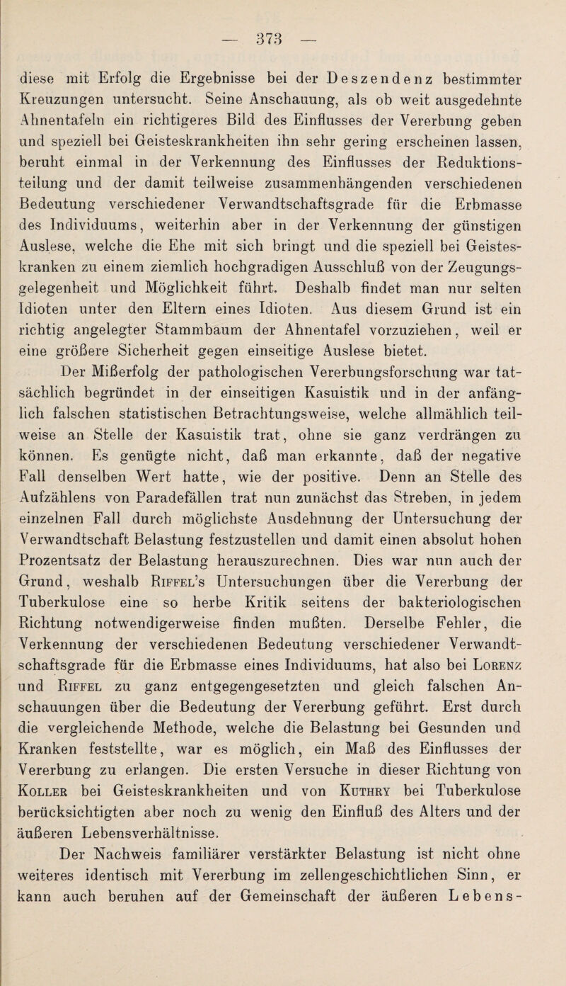 diese mit Erfolg die Ergebnisse bei der Deszendenz bestimmter Kreuzungen untersucht. Seine Anschauung, als ob weit ausgedehnte Ahnentafeln ein richtigeres Bild des Einflusses der Vererbung geben und speziell bei Geisteskrankheiten ihn sehr gering erscheinen lassen, beruht einmal in der Verkennung des Einflusses der Reduktions¬ teilung und der damit teilweise zusammenhängenden verschiedenen Bedeutung verschiedener Verwandtschaftsgrade für die Erbmasse des Individuums, weiterhin aber in der Verkennung der günstigen Auslese, welche die Ehe mit sich bringt und die speziell bei Geistes¬ kranken zu einem ziemlich hochgradigen Ausschluß von der Zeugungs¬ gelegenheit und Möglichkeit führt. Deshalb findet man nur selten Idioten unter den Eltern eines Idioten. Aus diesem Grund ist ein richtig angelegter Stammbaum der Ahnentafel vorzuziehen, weil er eine größere Sicherheit gegen einseitige Auslese bietet. Der Mißerfolg der pathologischen Vererbungsforschung war tat¬ sächlich begründet in der einseitigen Kasuistik und in der anfäng¬ lich falschen statistischen Betrachtungsweise, welche allmählich teil¬ weise an Stelle der Kasuistik trat, ohne sie ganz verdrängen zu können. Es genügte nicht, daß man erkannte, daß der negative Fall denselben Wert hatte, wie der positive. Denn an Stelle des x\ufzählens von Paradefällen trat nun zunächst das Streben, in jedem einzelnen Fall durch möglichste Ausdehnung der Untersuchung der Verwandtschaft Belastung festzustellen und damit einen absolut hohen Prozentsatz der Belastung herauszurechnen. Dies war nun auch der Grund, weshalb Riffel’s Untersuchungen über die Vererbung der Tuberkulose eine so herbe Kritik seitens der bakteriologischen Richtung notwendigerweise finden mußten. Derselbe Fehler, die Verkennung der verschiedenen Bedeutung verschiedener Verwandt¬ schaftsgrade für die Erbmasse eines Individuums, hat also bei Lorenz und Riffel zu ganz entgegengesetzten und gleich falschen An¬ schauungen über die Bedeutung der Vererbung geführt. Erst durch die vergleichende Methode, welche die Belastung bei Gesunden und Kranken feststellte, war es möglich, ein Maß des Einflusses der Vererbung zu erlangen. Die ersten Versuche in dieser Richtung von Koller bei Geisteskrankheiten und von Kuthry bei Tuberkulose berücksichtigten aber noch zu wenig den Einfluß des Alters und der äußeren Lebensverhältnisse. Der Nachweis familiärer verstärkter Belastung ist nicht ohne weiteres identisch mit Vererbung im zellengeschichtlichen Sinn, er kann auch beruhen auf der Gemeinschaft der äußeren Lebens-