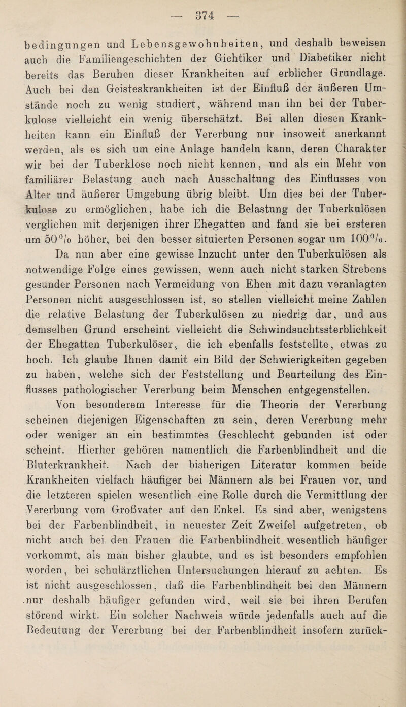 bedingungen und Lebensgewobnheiten, und deshalb beweisen auch die Familiengeschichten der Gichtiker und Diabetiker nicht bereits das Beruhen dieser Krankheiten auf erblicher Grundlage. Auch bei den Geisteskrankheiten ist der Einfluß der äußeren Um¬ stände noch zu wenig studiert, während man ihn bei der Tuber¬ kulose vielleicht ein wenig überschätzt. Bei allen diesen Krank¬ heiten kann ein Einfluß der Vererbung nur insoweit anerkannt werden, als es sich um eine Anlage handeln kann, deren Charakter wir bei der Tuberklose noch nicht kennen, und als ein Mehr von familiärer Belastung auch nach Ausschaltung des Einflusses von Älter und äußerer Umgebung übrig bleibt. Um dies bei der Tuber¬ kulose zu ermöglichen, habe ich die Belastung der Tuberkulösen verglichen mit derjenigen ihrer Ehegatten und fand sie bei ersteren um 50°/o höher, bei den besser situierten Personen sogar um 100°/o. Da nun aber eine gewisse Inzucht unter den Tuberkulösen als notwendige Folge eines gewissen, wenn auch nicht starken Strebens gesunder Personen nach Vermeidung von Ehen mit dazu veranlagten Personen nicht ausgeschlossen ist, so stellen vielleicht meine Zahlen die relative Belastung der Tuberkulösen zu niedrig dar, und aus demselben Grund erscheint vielleicht die Schwindsuchtssterblichkeit der Ehegatten Tuberkulöser, die ich ebenfalls feststellte, etwas zu hoch. Ich glaube Ihnen damit ein Bild der Schwierigkeiten gegeben zu haben, welche sich der Feststellung und Beurteilung des Ein¬ flusses pathologischer Vererbung beim Menschen entgegenstellen. Von besonderem Interesse für die Theorie der Vererbung scheinen diejenigen Eigenschaften zu sein, deren Vererbung mehr oder weniger an ein bestimmtes Geschlecht gebunden ist oder scheint. Hierher gehören namentlich die Farbenblindheit und die Bluterkrankheit. Nach der bisherigen Literatur kommen beide Krankheiten vielfach häufiger bei Männern als bei Frauen vor, und die letzteren spielen wesentlich eine Rolle durch die Vermittlung der Vererbung vom Großvater auf den Enkel. Es sind aber, wenigstens bei der Farbenblindheit, in neuester Zeit Zweifel aufgetreten, ob nicht auch bei den Frauen die Farbenblindheit, wesentlich häufiger vorkommt, als man bisher glaubte, und es ist besonders empfohlen worden, bei schulärztlichen Untersuchungen hierauf zu achten. Es ist nicht ausgeschlossen, daß die Farbenblindheit bei den Männern .nur deshalb häufiger gefunden wird, weil sie bei ihren Berufen störend wirkt. Ein solcher Nachweis würde jedenfalls auch auf die Bedeutung der Vererbung bei der Farbenblindheit insofern zurück-