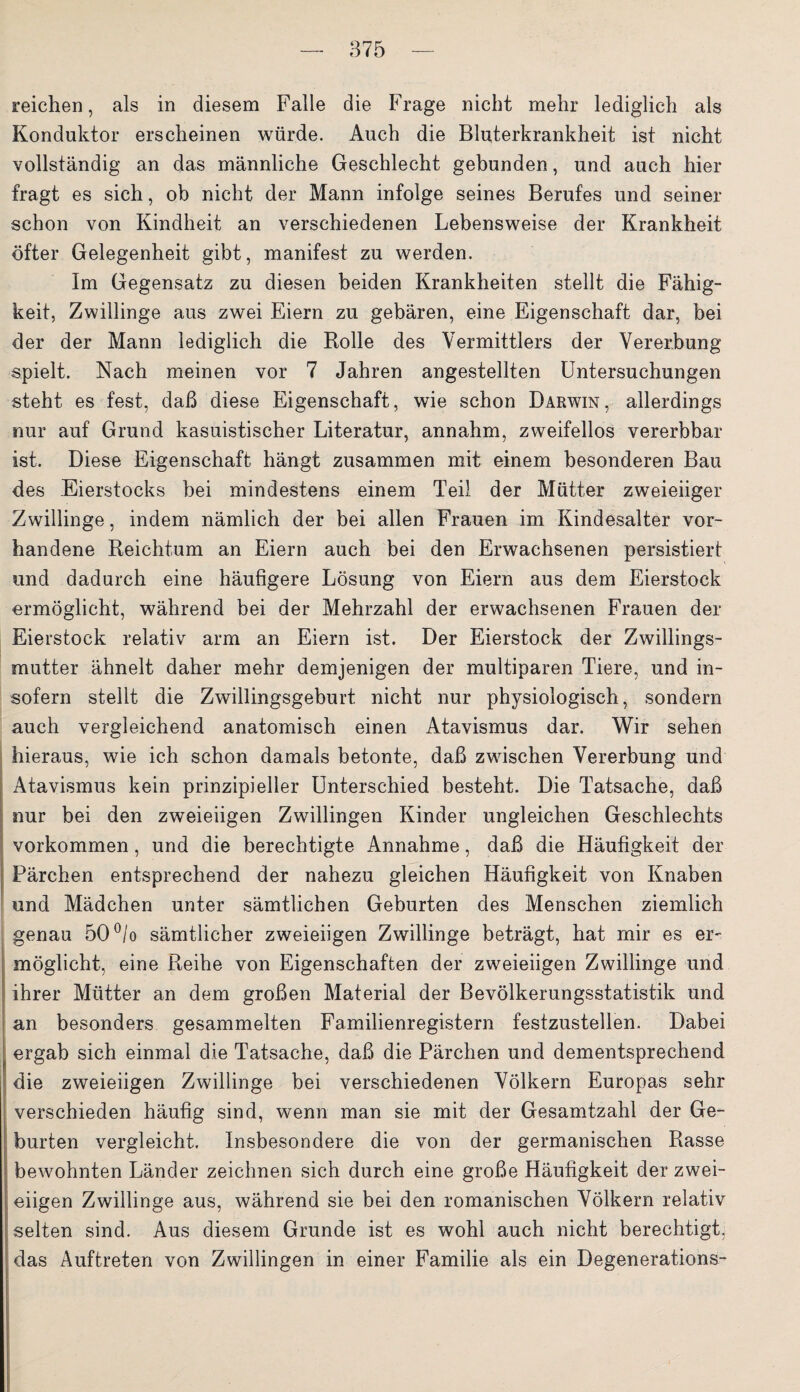 reichen, als in diesem Falle die Frage nicht mehr lediglich als Konduktor erscheinen würde. Auch die Bluterkrankheit ist nicht vollständig an das männliche Geschlecht gebunden, und auch hier fragt es sich, ob nicht der Mann infolge seines Berufes und seiner schon von Kindheit an verschiedenen Lebensweise der Krankheit öfter Gelegenheit gibt, manifest zu werden. Im Gegensatz zu diesen beiden Krankheiten stellt die Fähig¬ keit, Zwillinge aus zwei Eiern zu gebären, eine Eigenschaft dar, bei der der Mann lediglich die Rolle des Vermittlers der Vererbung spielt. Nach meinen vor 7 Jahren angestellten Untersuchungen steht es fest, daß diese Eigenschaft, wie schon Darwin, allerdings nur auf Grund kasuistischer Literatur, annahm, zweifellos vererbbar ist. Diese Eigenschaft hängt zusammen mit einem besonderen Bau des .Eierstocks bei mindestens einem Teil der Mütter zweieiiger Zwillinge, indem nämlich der bei allen Frauen im Kindesalter vor¬ handene Reichtum an Eiern auch bei den Erwachsenen persistiert und dadurch eine häufigere Lösung von Eiern aus dem Eierstock ermöglicht, während bei der Mehrzahl der erwachsenen Frauen der Eierstock relativ arm an Eiern ist. Der Eierstock der Zwillings¬ mutter ähnelt daher mehr demjenigen der multiparen Tiere, und in¬ sofern stellt die Zwillingsgeburt nicht nur physiologisch, sondern auch vergleichend anatomisch einen Atavismus dar. Wir sehen hieraus, wie ich schon damals betonte, daß zwischen Vererbung und Atavismus kein prinzipieller Unterschied besteht. Die Tatsache, daß nur bei den zweieiigen Zwillingen Kinder ungleichen Geschlechts Vorkommen, und die berechtigte Annahme, daß die Häufigkeit der Pärchen entsprechend der nahezu gleichen Häufigkeit von Knaben und Mädchen unter sämtlichen Geburten des Menschen ziemlich genau 50°/o sämtlicher zweieiigen Zwillinge beträgt, hat mir es er¬ möglicht, eine Reihe von Eigenschaften der zweieiigen Zwillinge und ihrer Mütter an dem großen Material der Bevölkerungsstatistik und an besonders gesammelten Familienregistern festzustellen. Dabei ergab sich einmal die Tatsache, daß die Pärchen und dementsprechend ; die zweieiigen Zwillinge bei verschiedenen Völkern Europas sehr verschieden häufig sind, wenn man sie mit der Gesamtzahl der Ge¬ burten vergleicht. Insbesondere die von der germanischen Rasse I bewohnten Länder zeichnen sich durch eine große Häufigkeit der zwei¬ eiigen Zwillinge aus, während sie bei den romanischen Völkern relativ selten sind. Aus diesem Grunde ist es wohl auch nicht berechtigt, das Auftreten von Zwillingen in einer Familie als ein Degenerations-