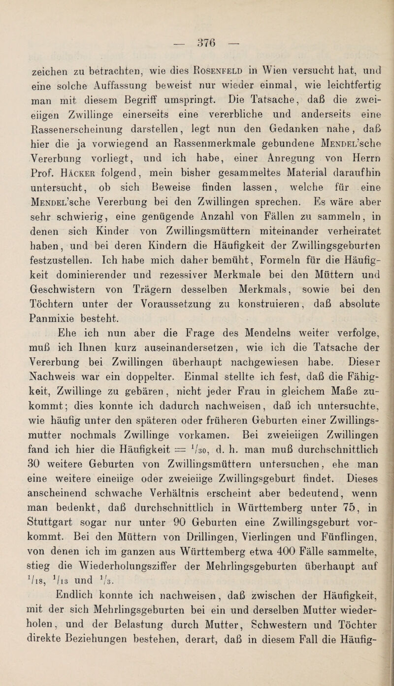 Zeichen zu betrachten, wie dies Rosenfeld in Wien versucht hat, und eine solche Auffassung beweist nur wieder einmal, wie leichtfertig man mit diesem Begriff umspringt. Die Tatsache, daß die zwei¬ eiigen Zwillinge einerseits eine vererbliche und anderseits eine Rassenerscheinung darstellen, legt nun den Gedanken nahe, daß hier die ja vorwiegend an Rassenmerkmale gebundene MENDEL’sche Vererbung vorliegt, und ich habe, einer Anregung von Herrn Prof. Häcker folgend, mein bisher gesammeltes Material daraufhin untersucht, ob sich Beweise finden lassen, welche für eine MENDEL’sche Vererbung bei den Zwillingen sprechen. Es wäre aber sehr schwierig, eine genügende Anzahl von Fällen zu sammeln, in denen sich Kinder von Zwillingsmüttern miteinander verheiratet haben, und bei deren Kindern die Häufigkeit der Zwillingsgeburten festzustellen. Ich habe mich daher bemüht, Formeln für die Häufig¬ keit dominierender und rezessiver Merkmale bei den Müttern und Geschwistern von Trägern desselben Merkmals, sowie bei den Töchtern unter der Voraussetzung zu konstruieren, daß absolute Panmixie besteht. Ehe ich nun aber die Frage des Mendelns weiter verfolge, muß ich Ihnen kurz auseinandersetzen, wie ich die Tatsache der Vererbung bei Zwillingen überhaupt nachgewiesen habe. Dieser Nachweis war ein doppelter. Einmal stellte ich fest, daß die Fähig¬ keit, Zwillinge zu gebären , nicht jeder Frau in gleichem Maße zu¬ kommt; dies konnte ich dadurch nachweisen, daß ich untersuchte, wie häufig unter den späteren oder früheren Geburten einer Zwillings¬ mutter nochmals Zwillinge vorkamen. Bei zweieiigen Zwillingen fand ich hier die Häufigkeit — Vso, d. h. man muß durchschnittlich 30 weitere Geburten von Zwillingsmüttern untersuchen, ehe man eine weitere eineiige oder zweieiige Zwillingsgeburt findet. Dieses anscheinend schwache Verhältnis erscheint aber bedeutend, wenn man bedenkt, daß durchschnittlich in Württemberg unter 75, in Stuttgart sogar nur unter 90 Geburten eine Zwillingsgeburt vor¬ kommt. Bei den Müttern von Drillingen, Vierlingen und Fünflingen, von denen ich im ganzen aus Württemberg etwa 400 Fälle sammelte, stieg die Wiederholungsziffer der Mehrlingsgeburten überhaupt auf V18, V13 und V'3. Endlich konnte ich nachweisen, daß zwischen der Häufigkeit, mit der sich Mehrlingsgeburten bei ein und derselben Mutter wieder¬ holen, und der Belastung durch Mutter, Schwestern und Töchter direkte Beziehungen bestehen, derart, daß in diesem Fall die Häufig-