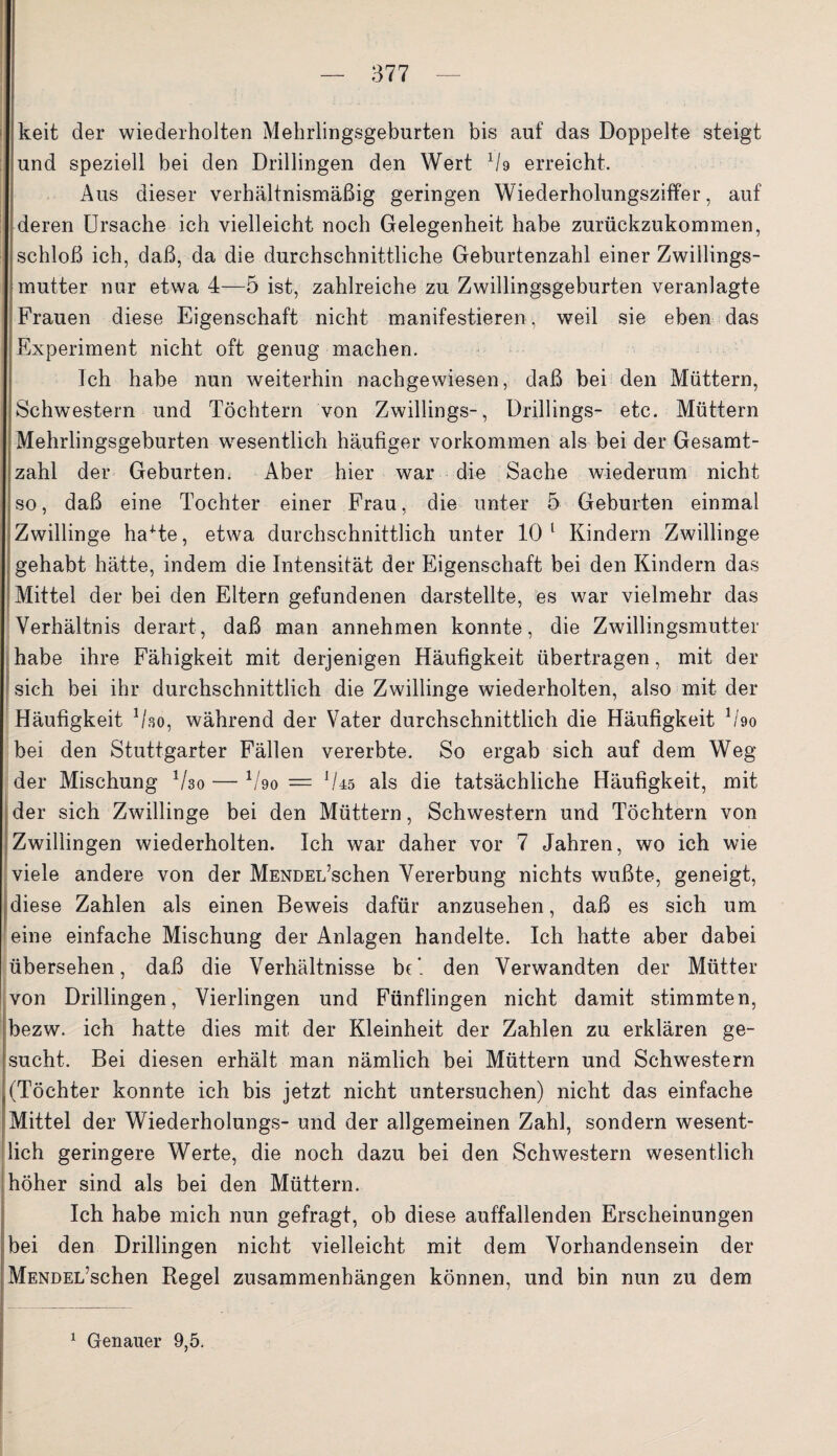 keit der wiederholten Mehrlingsgeburten bis auf das Doppelte steigt und speziell bei den Drillingen den Wert li9 erreicht. Aus dieser verhältnismäßig geringen Wiederholungsziffer, auf deren Ursache ich vielleicht noch Gelegenheit habe zurückzukommen, schloß ich, daß, da die durchschnittliche Geburtenzahl einer Zwillings¬ mutter nur etwa 4—5 ist, zahlreiche zu Zwillingsgeburten veranlagte Frauen diese Eigenschaft nicht manifestieren, weil sie eben das Experiment nicht oft genug machen. Ich habe nun weiterhin nachgewiesen, daß bei den Müttern, Schwestern und Töchtern von Zwillings-, Drillings- etc. Müttern Mehrlingsgeburten wesentlich häufiger Vorkommen als bei der Gesamt¬ zahl der Geburten. Aber hier war die Sache wiederum nicht so, daß eine Tochter einer Frau, die unter 5 Geburten einmal Zwillinge haHe, etwa durchschnittlich unter 10 1 Kindern Zwillinge gehabt hätte, indem die Intensität der Eigenschaft bei den Kindern das Mittel der bei den Eltern gefundenen darstellte, es war vielmehr das Verhältnis derart, daß man annehmen konnte, die Zwillingsmutter habe ihre Fähigkeit mit derjenigen Häufigkeit übertragen, mit der sich bei ihr durchschnittlich die Zwillinge wiederholten, also mit der Häufigkeit Uso, während der Vater durchschnittlich die Häufigkeit 1 /9o bei den Stuttgarter Fällen vererbte. So ergab sich auf dem Weg der Mischung Vso — V90 = ll45 als die tatsächliche Häufigkeit, mit der sich Zwillinge bei den Müttern, Schwestern und Töchtern von Zwillingen wiederholten. Ich war daher vor 7 Jahren, wo ich wie viele andere von der MENDEi/schen Vererbung nichts wußte, geneigt, diese Zahlen als einen Beweis dafür anzusehen, daß es sich um eine einfache Mischung der Anlagen handelte. Ich hatte aber dabei übersehen, daß die Verhältnisse be* den Verwandten der Mütter von Drillingen, Vierlingen und Fünflingen nicht damit stimmten, bezw. ich hatte dies mit der Kleinheit der Zahlen zu erklären ge¬ sucht. Bei diesen erhält man nämlich bei Müttern und Schwestern .(Töchter konnte ich bis jetzt nicht untersuchen) nicht das einfache Mittel der Wiederholungs- und der allgemeinen Zahl, sondern wesent¬ lich geringere Werte, die noch dazu bei den Schwestern wesentlich höher sind als bei den Müttern. Ich habe mich nun gefragt, ob diese auffallenden Erscheinungen bei den Drillingen nicht vielleicht mit dem Vorhandensein der MENDEL’schen Regel Zusammenhängen können, und bin nun zu dem
