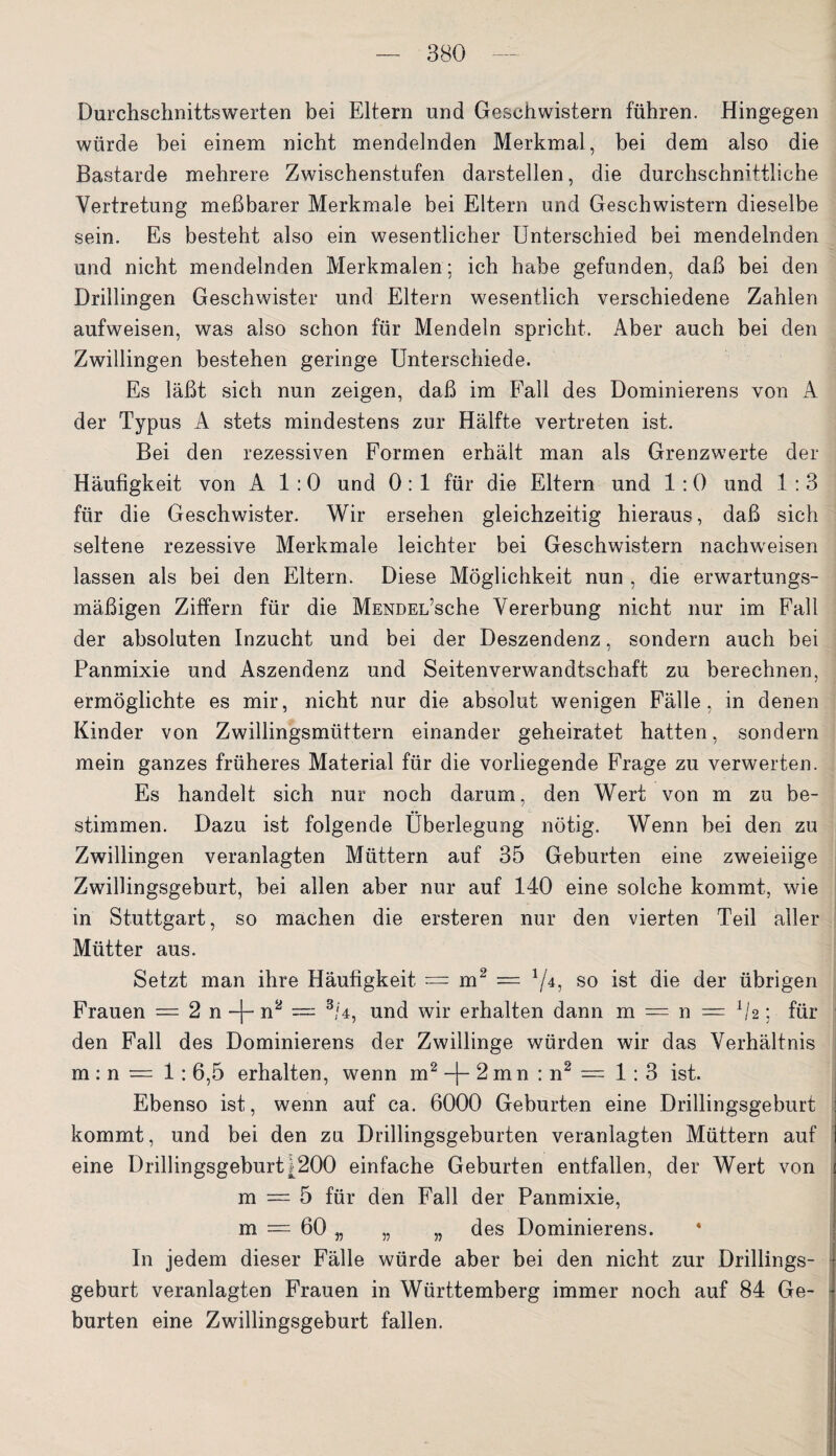 Durchschnittswerten bei Eltern und Geschwistern führen. Hingegen würde bei einem nicht mendelnden Merkmal, hei dem also die Bastarde mehrere Zwischenstufen darstellen, die durchschnittliche Vertretung meßbarer Merkmale bei Eltern und Geschwistern dieselbe sein. Es besteht also ein wesentlicher Unterschied bei mendelnden und nicht mendelnden Merkmalen; ich habe gefunden, daß bei den Drillingen Geschwister und Eltern wesentlich verschiedene Zahlen aufweisen, was also schon für Mendeln spricht. Aber auch bei den Zwillingen bestehen geringe Unterschiede. Es läßt sich nun zeigen, daß im Fall des Dominierens von A der Typus A stets mindestens zur Hälfte vertreten ist. Bei den rezessiven Formen erhält man als Grenzwerte der Häufigkeit von A 1 :0 und 0: 1 für die Eltern und 1 :0 und 1 : 3 für die Geschwister. Wir ersehen gleichzeitig hieraus, daß sich seltene rezessive Merkmale leichter bei Geschwistern nachweisen lassen als bei den Eltern. Diese Möglichkeit nun , die erwartungs¬ mäßigen Ziffern für die MENDEL’sche Vererbung nicht nur im Fall der absoluten Inzucht und bei der Deszendenz, sondern auch bei Panmixie und Aszendenz und Seitenverwandtschaft zu berechnen, ermöglichte es mir, nicht nur die absolut wenigen Fälle, in denen Kinder von Zwillingsmüttern einander geheiratet hatten, sondern mein ganzes früheres Material für die vorliegende Frage zu verwerten. Es handelt sich nur noch darum, den Wert von m zu be¬ stimmen. Dazu ist folgende Überlegung nötig. Wenn bei den zu Zwillingen veranlagten Müttern auf 35 Geburten eine zweieiige Zwillingsgeburt, hei allen aber nur auf 140 eine solche kommt, wie in Stuttgart, so machen die ersteren nur den vierten Teil aller Mütter aus. Setzt man ihre Häufigkeit — m2 = */4? so ist die der übrigen Frauen — 2 n -f- n2 = 3/4, und wir erhalten dann m — n = 112; für den Fall des Dominierens der Zwillinge würden wir das Verhältnis m : n = 1: 6,5 erhalten, wenn m2 -(- 2 mn : n2 — 1:3 ist. Ebenso ist, wenn auf ca. 6000 Geburten eine Drillingsgeburt kommt, und bei den zu Drillingsgeburten veranlagten Müttern auf eine Drillingsgeburti200 einfache Geburten entfallen, der Wert von m = 5 für den Fall der Panmixie, m = 60 „ „ „ des Dominierens. In jedem dieser Fälle würde aber bei den nicht zur Drillings¬ geburt veranlagten Frauen in Württemberg immer noch auf 84 Ge¬ burten eine Zwillingsgeburt fallen.