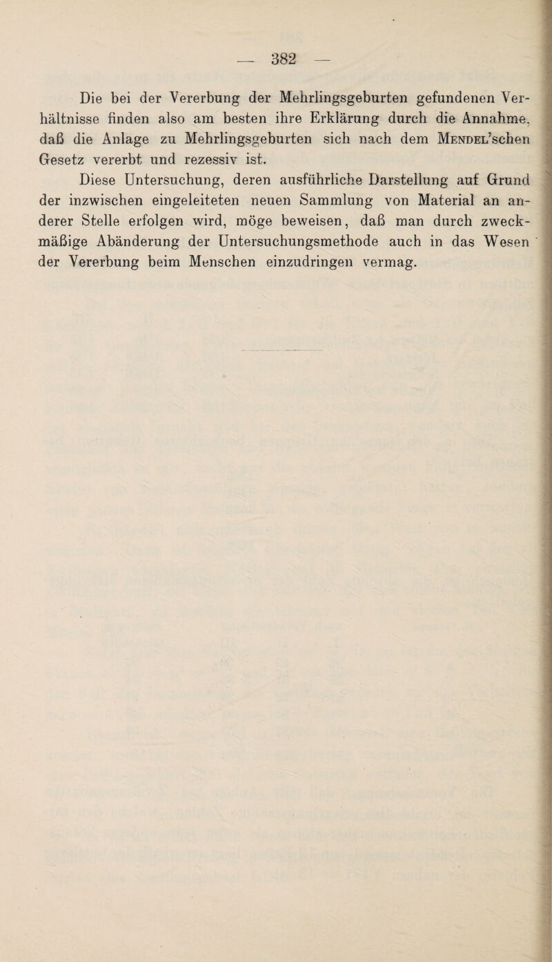 Die bei der Vererbung der Mehrlingsgeburten gefundenen Ver¬ hältnisse finden also am besten ihre Erklärung durch die Annahme, daß die Anlage zu Mehrlingsgeburten sich nach dem MENDEi/schen Gesetz vererbt und rezessiv ist. Diese Untersuchung, deren ausführliche Darstellung auf Grund der inzwischen eingeleiteten neuen Sammlung von Material an an¬ derer Stelle erfolgen wird, möge beweisen, daß man durch zweck¬ mäßige Abänderung der Untersuchungsmethode auch in das Wesen der Vererbung beim Menschen einzudringen vermag.