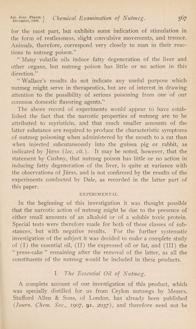 for the most part, but exhibits some indication of stimulation in the form of restlessness, slight convulsive movements, and tremor. Animals, therefore, correspond very closely to man in their reac¬ tions to nutmeg poison.” “ Many volatile oils induce fatty degeneration of the liver and other organs, but nutmeg poison has little or no action in this direction.” “ Wallace’s results do not indicate any useful purpose which nutmeg might serve in therapeutics, but are of interest in drawing attention to the possibility of serious poisoning from one of our common domestic flavoring agents.” The above record of experiments would appear to have estab¬ lished the fact that the narcotic properties of nutmeg are to be attributed to myristicin, and that much smaller amounts of the latter substance are required to produce the characteristic symptoms of nutmeg poisoning when administered by the mouth to a cat than when injected subcutaneously into the guinea pig or rabbit, as indicated by Jiirss (loc. cit.). It may be noted, however, that the statement by Cushny, that nutmeg poison has little or no action in inducing fatty degeneration of the liver, is quite at variance with the observations of Jiirss, and is not confirmed by the results of the experiments conducted by Dale, as recorded in the latter part of this paper. EXPERIMENTAL. In the beginning of this investigation it was thought possible that the narcotic action of nutmeg might be due to the presence of either small amounts of an alkaloid or of a soluble toxic protein. Special tests were therefore made for both of these classes of sub¬ stances, but with negative results. For the further systematic investigation of the subject it was decided to make a complete study of (I) the essential oil, (II) the expressed oil or fat, and (III) the “ press-cake ” remaining after the removal of the latter, as all the constituents of the nutmeg would be included in these products. I. The Essential Oil of Nutmeg. A complete account of our investigation of this product, which was specially distilled for us from Ceylon nutmegs by Messrs. Stafford Allen & Sons, of London, has already been published (Journ. Chem. Soc., 1907, 91, 2037), and therefore need not be