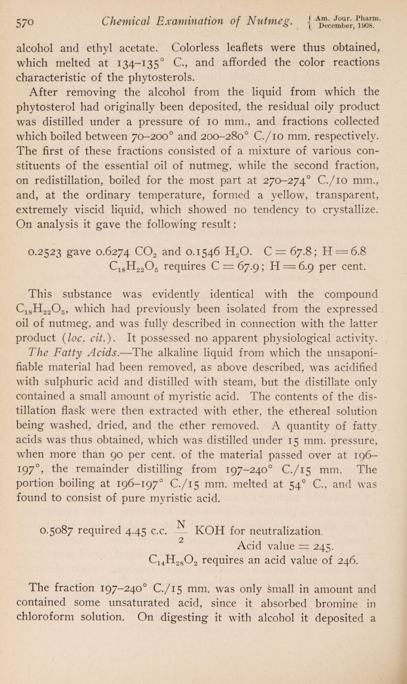 alcohol and ethyl acetate. Colorless leaflets were thus obtained, which melted at 134-1350 C., and afforded the color reactions characteristic of the phytosterols. After removing the alcohol from the liquid from which the phytosterol had originally been deposited, the residual oily product was distilled under a pressure of 10 mm., and fractions collected which boiled between 70-200° and 200-280° C./io mm. respectively. The first of these fractions consisted of a mixture of various con¬ stituents of the essential oil of nutmeg, while the second fraction, on redistillation, boiled for the most part at 270-274° C./io mm., and, at the ordinary temperature, formed a yellow, transparent, extremely viscid liquid, which showed no tendency to crystallize. On analysis it gave the following result: 0.2523 gave 0.6274 C02 and 0.1546 H20. C = 67.8; H = 6.8 C18H2205 requires C = 67.9; H = 6.9 per cent. This substance was evidently identical with the compound C18H2205, which had previously been isolated from the expressed oil of nutmeg, and was fully described in connection with the latter product (loc. cit.). It possessed no apparent physiological activity. The Fatty Acids.—The alkaline liquid from which the unsaponi- fiable material had been removed, as above described, was acidified with sulphuric acid and distilled with steam, but the distillate only contained a small amount of myristic acid. The contents of the dis¬ tillation flask were then extracted with ether, the ethereal solution being washed, dried, and the ether removed. A quantity of fatty acids was thus obtained, which was distilled under 15 mm. pressure, when more than 90 per cent, of the material passed over at 196- 197°, the remainder distilling from 197-240° C./15 mm. The portion boiling at 196-197° C./15 mm. melted at 54° C., and was found to consist of pure myristic acid. 0.5087 required 4.45 c.c. — KOH for neutralization, 2 Acid value = 245. C14H2802 requires an acid value of 246. The fraction 197-240° C./15 mm. was only small in amount and contained some unsaturated acid, since it absorbed bromine in chloroform solution. On digesting it with alcohol it deposited a