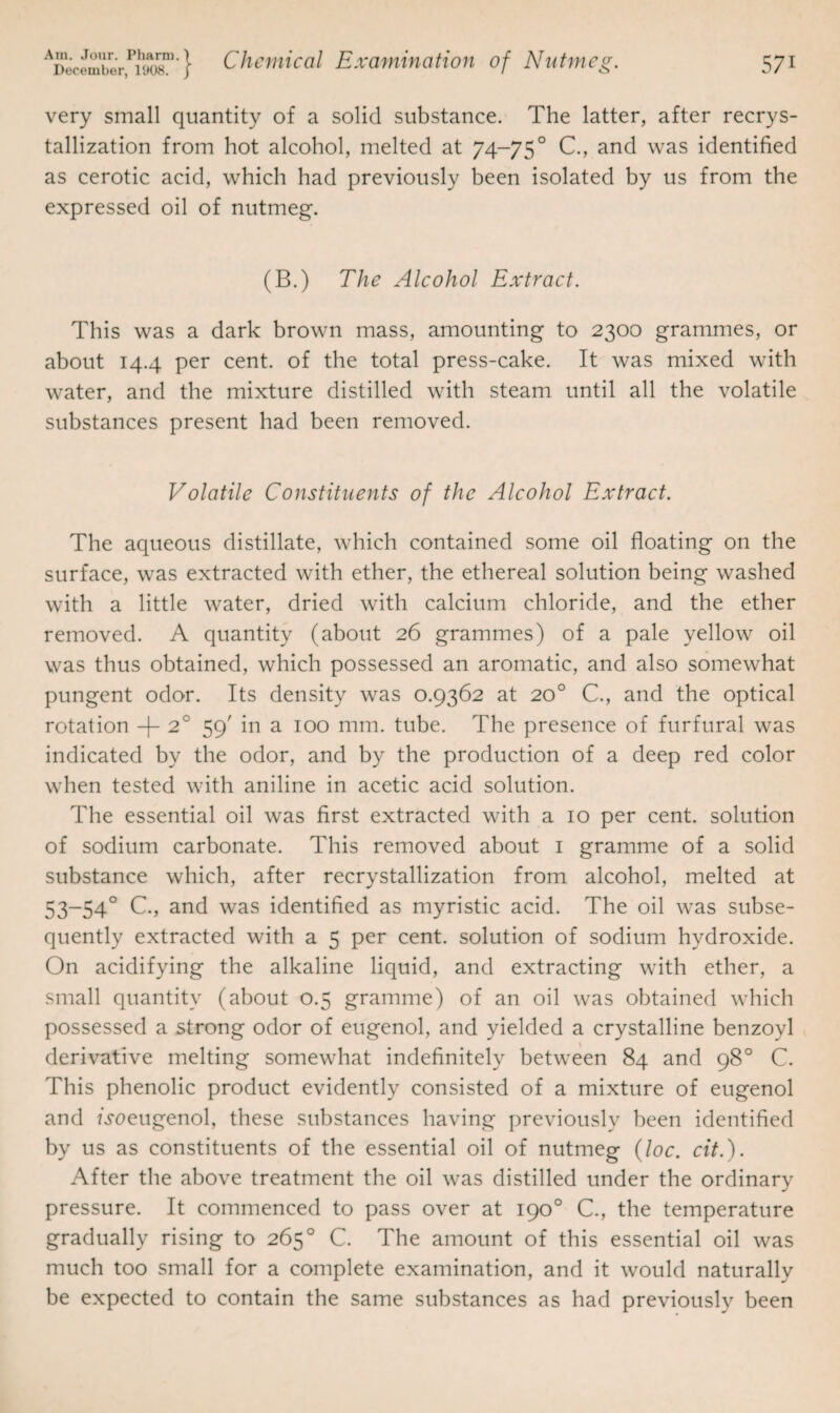 very small quantity of a solid substance. The latter, after recrys¬ tallization from hot alcohol, melted at 74-750 C., and was identified as cerotic acid, which had previously been isolated by us from the expressed oil of nutmeg. (B.) The Alcohol Extract. This was a dark brown mass, amounting to 2300 grammes, or about 14.4 per cent, of the total press-cake. It was mixed with water, and the mixture distilled with steam until all the volatile substances present had been removed. Volatile Constituents of the Alcohol Extract. The aqueous distillate, which contained some oil floating on the surface, was extracted with ether, the ethereal solution being washed with a little water, dried with calcium chloride, and the ether removed. A quantity (about 26 grammes) of a pale yellow oil was thus obtained, which possessed an aromatic, and also somewhat pungent odor. Its density was 0.9362 at 20° C., and the optical rotation + 2° 59' in a 100 mm. tube. The presence of furfural was indicated by the odor, and by the production of a deep red color when tested with aniline in acetic acid solution. The essential oil was first extracted with a 10 per cent, solution of sodium carbonate. This removed about 1 gramme of a solid substance which, after recrystallization from alcohol, melted at 53-540 C., and was identified as myristic acid. The oil was subse¬ quently extracted with a 5 per cent, solution of sodium hydroxide. On acidifying the alkaline liquid, and extracting with ether, a small quantity (about 0.5 gramme) of an oil was obtained which possessed a strong odor of eugenol, and yielded a crystalline benzoyl derivative melting somewhat indefinitely between 84 and 98° C. This phenolic product evidently consisted of a mixture of eugenol and Aoeugenol, these substances having previously been identified by us as constituents of the essential oil of nutmeg (loc. cit.). After the above treatment the oil was distilled under the ordinary pressure. It commenced to pass over at 190° C., the temperature gradually rising to 265° C. The amount of this essential oil was much too small for a complete examination, and it would naturally be expected to contain the same substances as had previously been