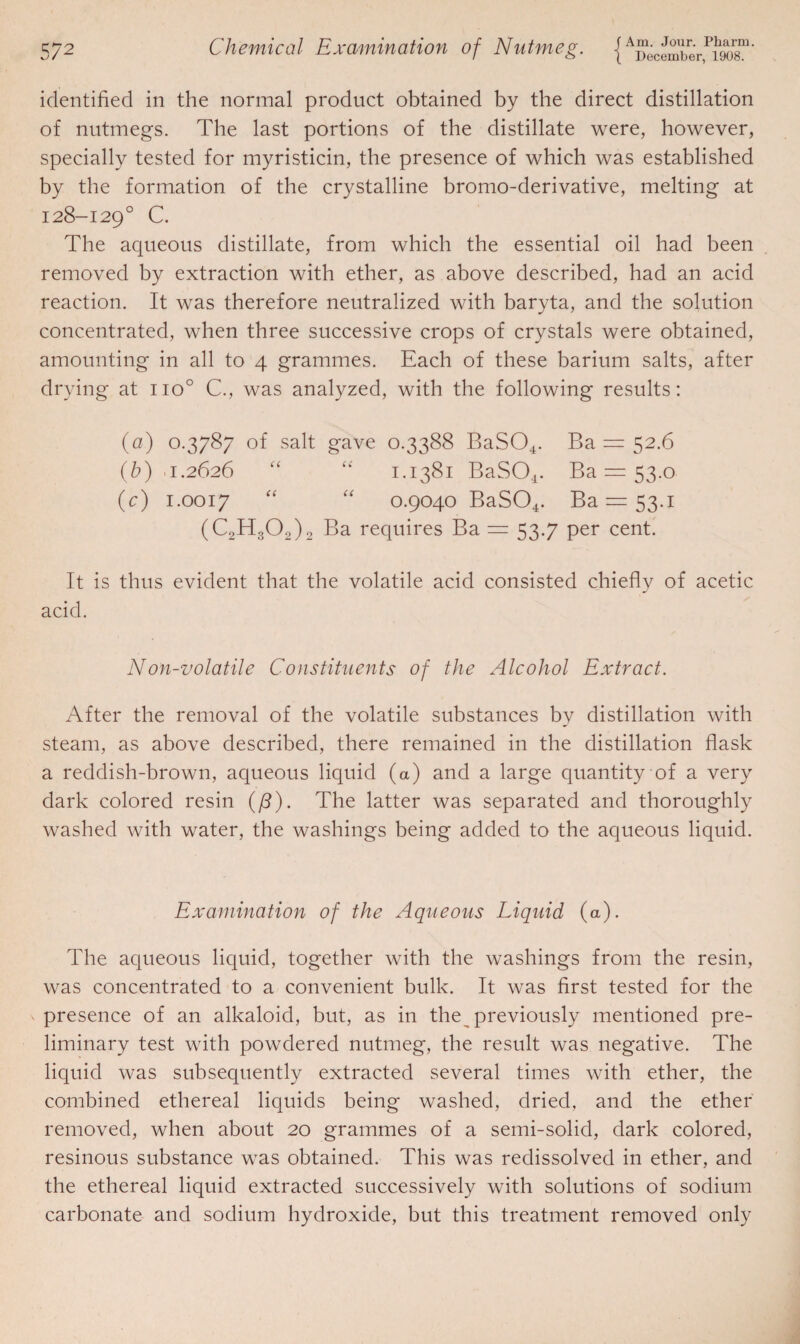 identified in the normal product obtained by the direct distillation of nutmegs. The last portions of the distillate were, however, specially tested for myristicin, the presence of which was established by the formation of the crystalline bromo-derivative, melting at 128-129° C. The aqueous distillate, from which the essential oil had been removed by extraction with ether, as above described, had an acid reaction. It was therefore neutralized with baryta, and the solution concentrated, when three successive crops of crystals were obtained, amounting in all to 4 grammes. Each of these barium salts, after drying at no° C., was analyzed, with the following results: (a) 0.3787 of salt gave 0.3388 BaSCh. Ba = 32.6 (b) 0.2626 “ “ 1.1381 BaSO*. Ba = 53.0 (c) 1.0017 “ “ 0.9040 BaS04. Ba = 53.i (C2H302)2 Ba requires Ba = 53.7 per cent. It is thus evident that the volatile acid consisted chiefly of acetic acid. Non-volatile Constituents of the Alcohol Extract. After the removal of the volatile substances by distillation with steam, as above described, there remained in the distillation flask a reddish-brown, aqueous liquid (a) and a large quantity of a very dark colored resin (/3). The latter was separated and thoroughly washed with water, the washings being added to the aqueous liquid. Examination of the Aqueous Liquid (a). The aqueous liquid, together with the washings from the resin, was concentrated to a convenient bulk. It was first tested for the presence of an alkaloid, but, as in the previously mentioned pre¬ liminary test with powdered nutmeg, the result was negative. The liquid was subsequently extracted several times with ether, the combined ethereal liquids being washed, dried, and the ether removed, when about 20 grammes of a semi-solid, dark colored, resinous substance was obtained. This was redissolved in ether, and the ethereal liquid extracted successively with solutions of sodium carbonate and sodium hydroxide, but this treatment removed only