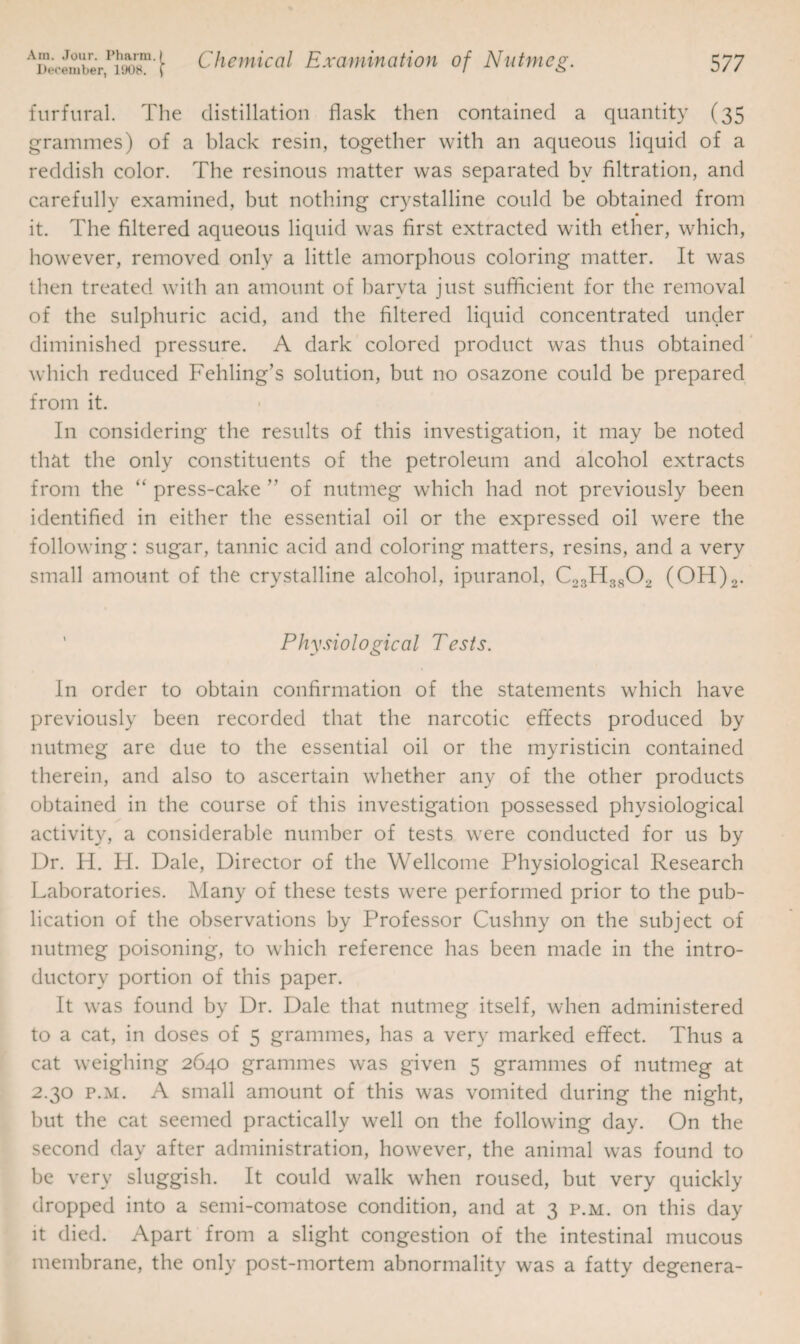 furfural. The distillation flask then contained a quantity (35 grammes) of a black resin, together with an aqueous liquid of a reddish color. The resinous matter was separated bv filtration, and carefully examined, but nothing crystalline could be obtained from it. The filtered aqueous liquid was first extracted with ether, which, however, removed only a little amorphous coloring matter. It was then treated with an amount of baryta just sufficient for the removal of the sulphuric acid, and the filtered liquid concentrated under diminished pressure. A dark colored product was thus obtained which reduced Fehling’s solution, but no osazone could be prepared from it. I11 considering the results of this investigation, it may be noted that the only constituents of the petroleum and alcohol extracts from the “ press-cake ” of nutmeg which had not previously been identified in either the essential oil or the expressed oil were the following: sugar, tannic acid and coloring matters, resins, and a very small amount of the crystalline alcohol, ipuranol, C23H3802 (OH)2. Physiological Tests. In order to obtain confirmation of the statements which have previously been recorded that the narcotic effects produced by nutmeg are due to the essential oil or the myristicin contained therein, and also to ascertain whether any of the other products obtained in the course of this investigation possessed physiological activity, a considerable number of tests were conducted for us by Dr. H. H. Dale, Director of the Wellcome Physiological Research Laboratories. Many of these tests were performed prior to the pub¬ lication of the observations by Professor Cushny on the subject of nutmeg poisoning, to which reference has been made in the intro¬ ductory portion of this paper. It was found by Dr. Dale that nutmeg itself, when administered to a cat, in doses of 5 grammes, has a very marked effect. Thus a cat weighing 2640 grammes was given 5 grammes of nutmeg at 2.30 p.m. A small amount of this was vomited during the night, but the cat seemed practically well on the following day. On the second day after administration, however, the animal was found to be very sluggish. It could walk when roused, but very quickly dropped into a semi-comatose condition, and at 3 p.m. on this day it died. Apart from a slight congestion of the intestinal mucous membrane, the only post-mortem abnormality was a fatty degenera-