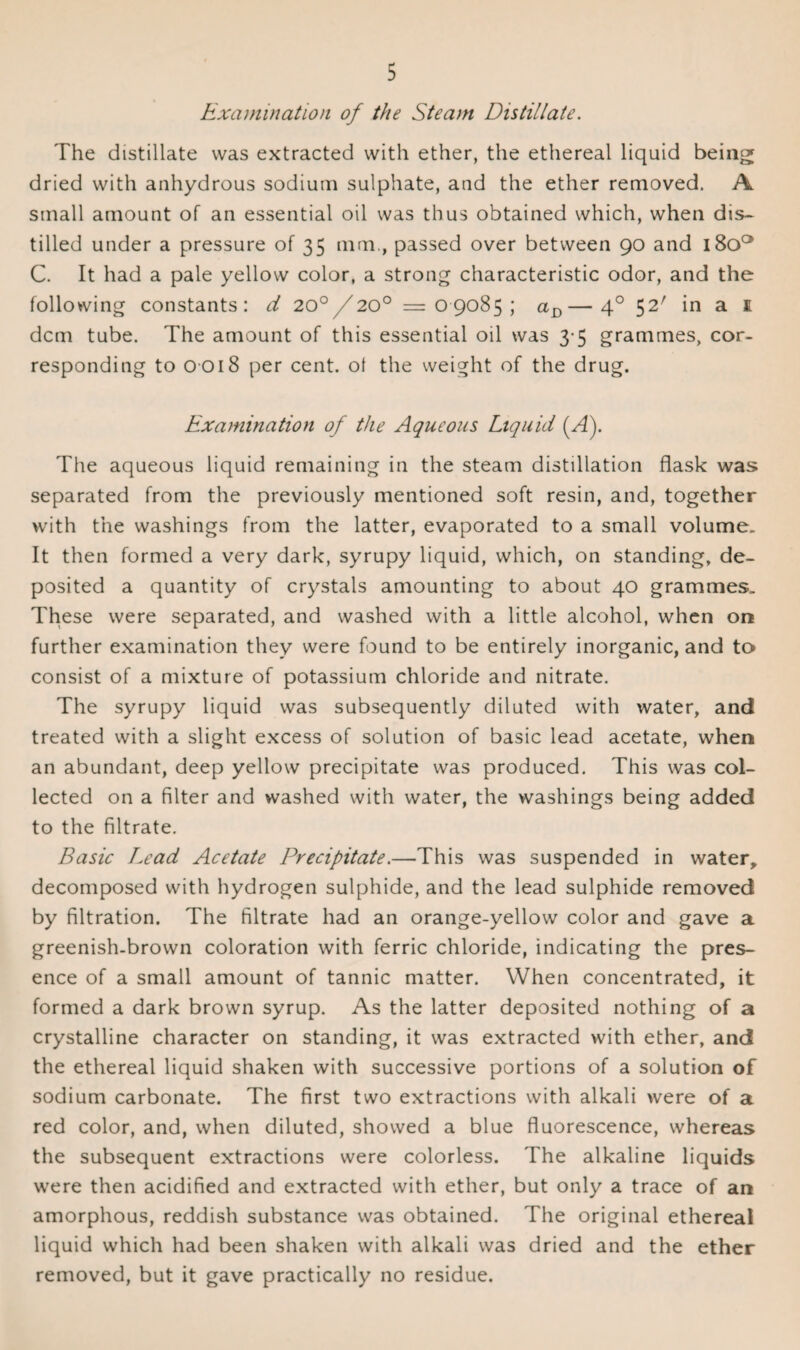 Examination of the Steam Distillate. The distillate was extracted with ether, the ethereal liquid being dried with anhydrous sodium sulphate, and the ether removed. A small amount of an essential oil was thus obtained which, when dis¬ tilled under a pressure of 35 mm., passed over between 90 and i8oa C. It had a pale yellow color, a strong characteristic odor, and the following constants: d 20°/20° =09085; aD—40 52' in a e dcm tube. The amount of this essential oil was 3-5 grammes, cor¬ responding to 0 018 per cent, ot the weight of the drug. Examination of the Aqueous Liquid (/I). The aqueous liquid remaining in the steam distillation flask was separated from the previously mentioned soft resin, and, together with the washings from the latter, evaporated to a small volume. It then formed a very dark, syrupy liquid, which, on standing, de¬ posited a quantity of crystals amounting to about 40 grammes. These were separated, and washed with a little alcohol, when on further examination they were found to be entirely inorganic, and to consist of a mixture of potassium chloride and nitrate. The syrupy liquid was subsequently diluted with water, and treated with a slight excess of solution of basic lead acetate, when an abundant, deep yellow precipitate was produced. This was col¬ lected on a filter and washed with water, the washings being added to the filtrate. Basic Lead Acetate Precipitate.—This was suspended in water, decomposed with hydrogen sulphide, and the lead sulphide removed by filtration. The filtrate had an orange-yellow color and gave a greenish-brown coloration with ferric chloride, indicating the pres¬ ence of a small amount of tannic matter. When concentrated, it formed a dark brown syrup. As the latter deposited nothing of a crystalline character on standing, it was extracted with ether, and the ethereal liquid shaken with successive portions of a solution of sodium carbonate. The first two extractions with alkali were of a red color, and, when diluted, showed a blue fluorescence, whereas the subsequent extractions were colorless. The alkaline liquids were then acidified and extracted with ether, but only a trace of an amorphous, reddish substance was obtained. The original ethereal liquid which had been shaken with alkali was dried and the ether removed, but it gave practically no residue.