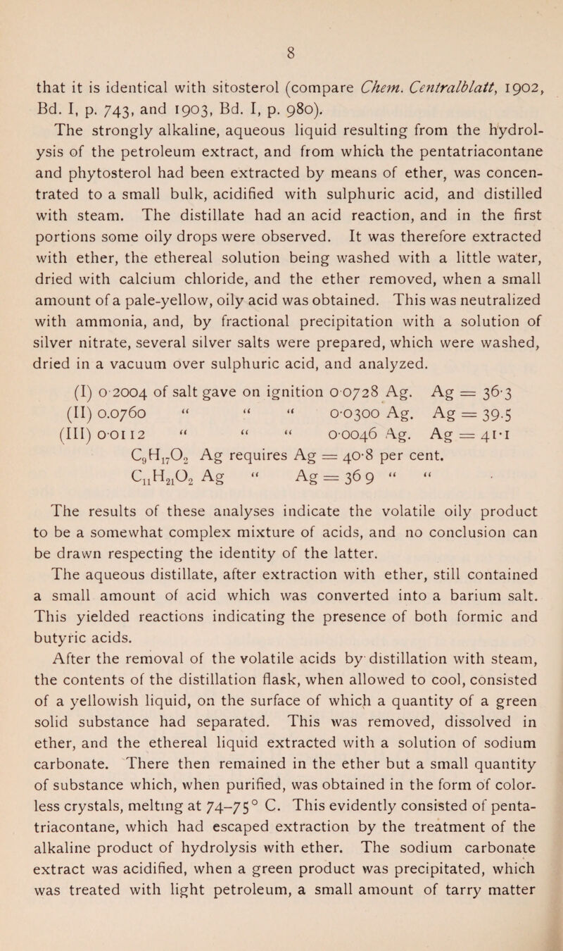 that it is identical with sitosterol (compare Chem. Centralblatt, 1902, Bd. I, p. 743, and 1903, Bd. I, p. 980). The strongly alkaline, aqueous liquid resulting from the hydrol¬ ysis of the petroleum extract, and from which the pentatriacontane and phytosterol had been extracted by means of ether, was concen¬ trated to a small bulk, acidified with sulphuric acid, and distilled with steam. The distillate had an acid reaction, and in the first portions some oily drops were observed. It was therefore extracted with ether, the ethereal solution being washed with a little water, dried with calcium chloride, and the ether removed, when a small amount of a pale-yellow, oily acid was obtained. This was neutralized with ammonia, and, by fractional precipitation with a solution of silver nitrate, several silver salts were prepared, which were washed, dried in a vacuum over sulphuric acid, and analyzed. (I) o 2004 of salt gave on ignition o 0728 Ag. Ag = 36-3 (II) 0.0760 “ “ “ 0-0300 Ag. Ag = 39.5 (III)ooii2 “ “ “ 0-0046 Ag. Ag = 4i-i C9H1702 Ag requires Ag = 40-8 per cent. C„H2162 Ag “ Ag = 36 9 “ “ The results of these analyses indicate the volatile oily product to be a somewhat complex mixture of acids, and no conclusion can be drawn respecting the identity of the latter. The aqueous distillate, after extraction with ether, still contained a small amount of acid which was converted into a barium salt. This yielded reactions indicating the presence of both formic and butyric acids. After the removal of the volatile acids by distillation with steam, the contents of the distillation flask, when allowed to cool, consisted of a yellowish liquid, on the surface of which a quantity of a green solid substance had separated. This was removed, dissolved in ether, and the ethereal liquid extracted with a solution of sodium carbonate. There then remained in the ether but a small quantity of substance which, when purified, was obtained in the form of color¬ less crystals, melting at 74—75 0 C. This evidently consisted of penta¬ triacontane, which had escaped extraction by the treatment of the alkaline product of hydrolysis with ether. The sodium carbonate extract was acidified, when a green product was precipitated, which was treated with light petroleum, a small amount of tarry matter
