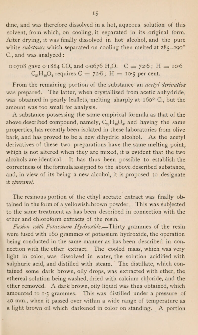 dine, and was therefore dissolved in a hot, aqueous solution of this solvent, from which, on cooling, it separated in its original form. After drying, it was finally dissolved in hot alcohol, and the pure white substance which separated on cooling then melted at 285-290° C., and was analyzed : 0-0708 gave 0-1884 C02 and 0-0676 H20. C = 72-6; H = io-6 C23H40O4 requires C == 72 6; H = 10*5 per cent. From the remaining portion of the substance an acetyl derivative was prepared. The latter, when crystallized from acetic anhydride, was obtained in pearly leaflets, melting sharply at 160° C., but the amount was too small for analysis. A substance possessing the same empirical formula as that of the above-described compound, namely, C23H40O4, and having the same properties, has recently been isolated in these laboratories from olive bark, and has proved to be a new dihydric alcohol. As the acetyl derivatives of these two preparations have the same melting point, which is not altered when they are mixed, it is evident that the two alcohols are identical. It has thus been possible to establish the correctness of the formula assigned to the above-described substance, and, in view of its being a new alcohol, it is proposed to designate it ipuranol. The resinous portion of the ethyl acetate extract was finally ob¬ tained in the form of a vellowish-brown powder. This was subjected to the same treatment as has been described in connection with the ether and chloroform extracts of the resin. Fusion with Potassium Hydroxide.—Thirty grammes of the resin were fused with 160 grammes of potassium hydroxide, the operation being conducted in the same manner as has been described in con¬ nection with the ether extract. The cooled mass, which was very light in color, was dissolved in water, the solution acidified with sulphuric acid, and distilled with steam. The distillate, which con¬ tained some dark brown, oily drops, was extracted with ether, the ethereal solution being washed, dried with calcium chloride, and the ether removed. A dark brown, oily liquid was thus obtained, which amounted to 1-5 grammes. This was distilled under a pressure of 40 mm., when it passed over within a wide range of temperature as a light brown oil which darkened in color on standing. A portion