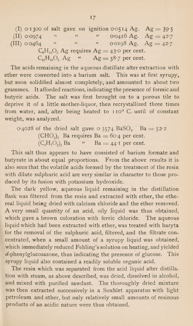 (II) 0-0974 “ “ “ 0-0416 Ag. Ag == 42-7 (III) 0 0464 “ “ “ 0-0198 Ag. Ag — 42-7 CgHiA Ag requires Ag == 43-0 per cent. CUH,A Ag « Ag = 387 per cent. The acids remaining in the aqueous distillate after extraction with ether were converted into a barium salt. This was at first syrupy, but soon solidified almost completely, and amounted to about two grammes. It afforded reactions, indicating the presence of formic and butyric acids. The salt was first brought on to a porous tile to deprive it of a little mother-liquor, then recrystallized three times from water, and, after being heated to 1 io° C. until of constant weight, was analyzed. 0-4028 of the dried salt gave o 3574 BaS04. Ba = 52-2 (CH02)2 Ba requires Ba = 60 4 per cent. (C.,H702)-2 Ba “ Ba = 44-1 per cent. This salt thus appears to have consisted of barium formate and butyrate in about equal proportions. From the above results it is also seen that the volatile acids formed by the treatment of the resin with dilute sulphuric acid are very similar in character to those pro¬ duced by its fusion with potassium hydroxide. The dark yellow, aqueous liquid remaining in the distillation flask was filtered from the resin and extracted with ether, the ethe¬ real liquid being dried with calcium chloride and the ether removed. A very small quantity of an acid, oily liquid was thus obtained, which gave a brown coloration with ferric chloride. The aqueous liquid which had been extracted with ether, was treated with baryta for the removal of the sulphuric acid, filtered, and the filtrate con¬ centrated, when a small amount of a syrupy liquid was obtained, which immediately reduced Fehling’s solution on heating, and yielded ^-phenylglucosazone, thus indicating the presence of glucose. This syrupy liquid also contained a readily soluble organic acid. The resin which was separated from the acid liquid after distilla¬ tion with steam, as above described, was dried, dissolved in alcohol, and mixed with purified sawdust. The thoroughly dried mixture was then extracted successively in a Soxhlet apparatus with light petroleum and ether, but only relatively small amounts of resinous products of an acidic nature were thus obtained.